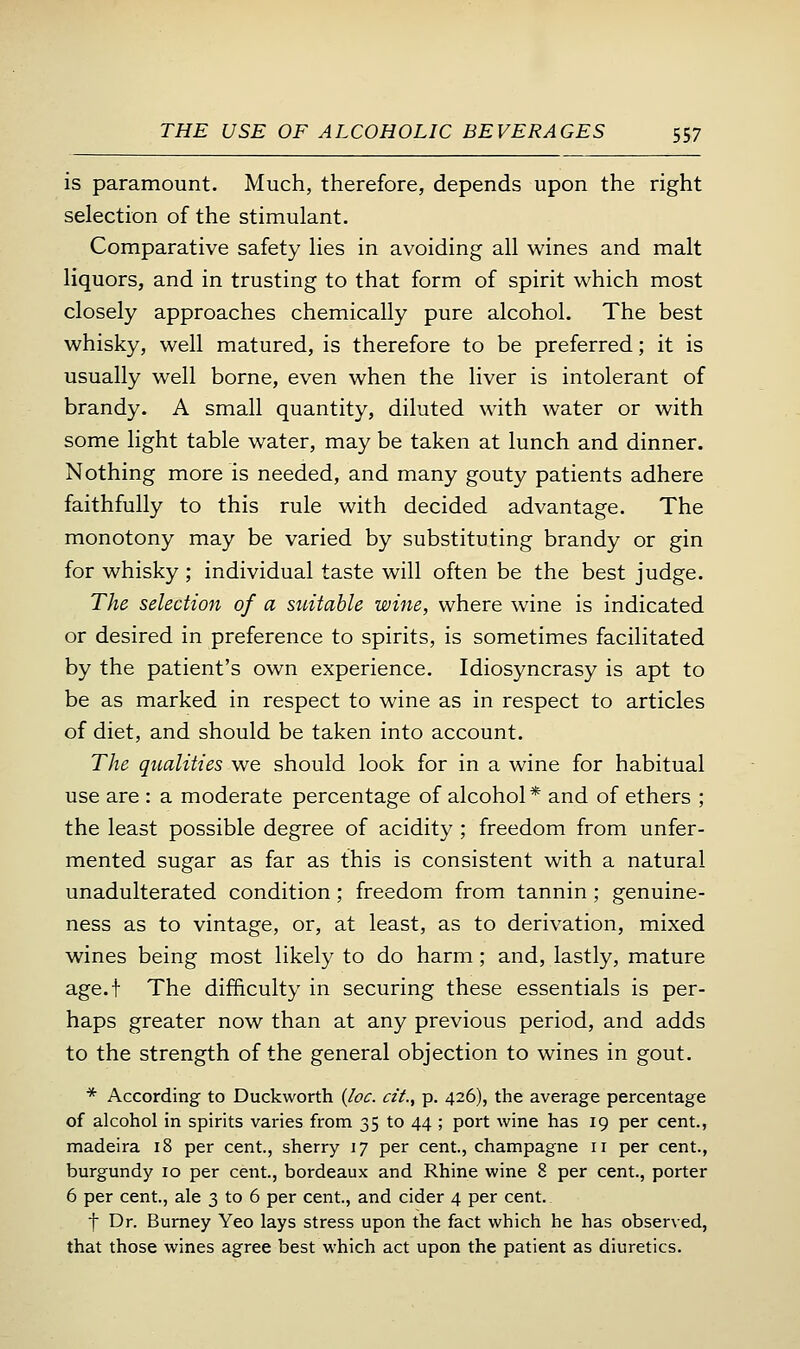 is paramount. Much, therefore, depends upon the right selection of the stimulant. Comparative safety lies in avoiding all wines and malt liquors, and in trusting to that form of spirit which most closely approaches chemically pure alcohol. The best whisky, well matured, is therefore to be preferred; it is usually well borne, even when the liver is intolerant of brandy. A small quantity, diluted with water or with some light table water, may be taken at lunch and dinner. Nothing more is needed, and many gouty patients adhere faithfully to this rule with decided advantage. The monotony may be varied by substituting brandy or gin for whisky ; individual taste will often be the best judge. The selection of a suitable wine, where wine is indicated or desired in preference to spirits, is sometimes facilitated by the patient's own experience. Idiosyncrasy is apt to be as marked in respect to wine as in respect to articles of diet, and should be taken into account. The qualities we should look for in a wine for habitual use are : a moderate percentage of alcohol* and of ethers ; the least possible degree of acidity; freedom from unfer- mented sugar as far as this is consistent with a natural unadulterated condition; freedom from tannin; genuine- ness as to vintage, or, at least, as to derivation, mixed wines being most likely to do harm; and, lastly, mature age.f The difficulty in securing these essentials is per- haps greater now than at any previous period, and adds to the strength of the general objection to wines in gout. * According to Duckworth {loc. cii., p. 426), the average percentage of alcohol in spirits varies from 35 to 44 ; port wine has 19 per cent., madeira 18 per cent., sherry 17 per cent., champagne 11 per cent., burgundy 10 per cent., bordeaux and Rhine wine 8 per cent., porter 6 per cent., ale 3 to 6 per cent., and cider 4 per cent. t Dr. Burney Yeo lays stress upon the fact which he has observed, that those wines agree best which act upon the patient as diuretics.