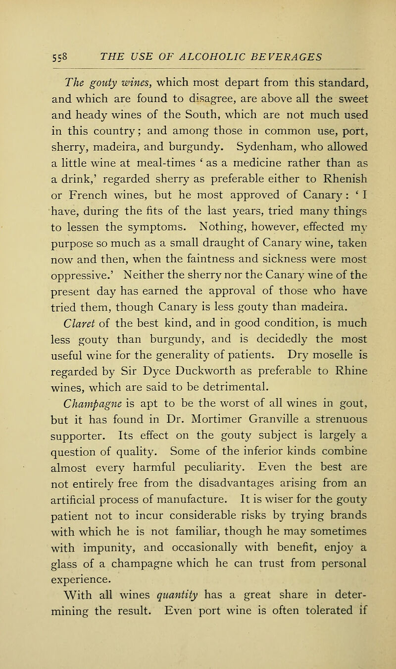The gouty wines, which most depart from this standard, and which are found to disagree, are above all the sweet and heady wines of the South, which are not much used in this country; and among those in common use, port, sherry, madeira, and burgundy. Sydenham, who allowed a little wine at meal-times ' as a medicine rather than as a drink,' regarded sherry as preferable either to Rhenish or French wines, but he most approved of Canary : ' I have, during the fits of the last years, tried many things to lessen the symptoms. Nothing, however, effected my purpose so much as a small draught of Canary wine, taken now and then, when the faintness and sickness were most oppressive.' Neither the sherry nor the Canary wine of the present day has earned the approval of those who have tried them, though Canary is less gouty than madeira. Claret of the best kind, and in good condition, is much less gouty than burgundy, and is decidedly the most useful wine for the generality of patients. Dry moselle is regarded by Sir Dyce Duckworth as preferable to Rhine wines, which are said to be detrimental. Champagne is apt to be the worst of all wines in gout, but it has found in Dr. Mortimer Granville a strenuous supporter. Its effect on the gouty subject is largely a question of quality. Some of the inferior kinds combine almost every harmful peculiarity. Even the best are not entirely free from the disadvantages arising from an artificial process of manufacture. It is wiser for the gouty patient not to incur considerable risks by trying brands with which he is not familiar, though he may sometimes with impunity, and occasionally with benefit, enjoy a glass of a champagne which he can trust from personal experience. With all wines quantity has a great share in deter- mining the result. Even port wine is often tolerated if