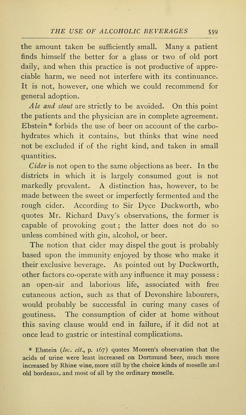 the amount taken be sufficiently small. Many a patient finds himself the better for a glass or two of old port daily, and when this practice is not productive of appre- ciable harm, we need not interfere with its continuance. It is not, however, one which we could recommend for general adoption. Ale and stout are strictly to be avoided. On this point the patients and the physician are in complete agreement. Ebstein* forbids the use of beer on account of the carbo- hydrates which it contains, but thinks that wine need not be excluded if of the right kind, and taken in small quantities. Cider is not open to the same objections as beer. In the districts in which it is largely consumed gout is not markedly prevalent. A distinction has, however, to be made between the sweet or imperfectly fermented and the rough cider. According to Sir Dyce Duckworth, who quotes Mr. Richard Davy's observations, the former is capable of provoking gout; the latter does not do so unless combined with gin, alcohol, or beer. The notion that cider may dispel the gout is probably based upon the immunity enjoyed by those who make it their exclusive beverage. As pointed out by Duckworth, other factors co-operate with any influence it may possess : an open-air and laborious life, associated with free cutaneous action, such as that of Devonshire labourers, would probably be successful in curing many cases of goutiness. The consumption of cider at home without this saving clause would end in failure, if it did not at once lead to gastric or intestinal complications. * Ebstein (/<?<:. «'/., p. 167) quotes Mooren's observation that the acids of urine were least increased on Dortmund beer, much more increased by Rhine wine, more still by the choice kinds of moselle and old bordeaux, and most of all by the ordinary moselle.