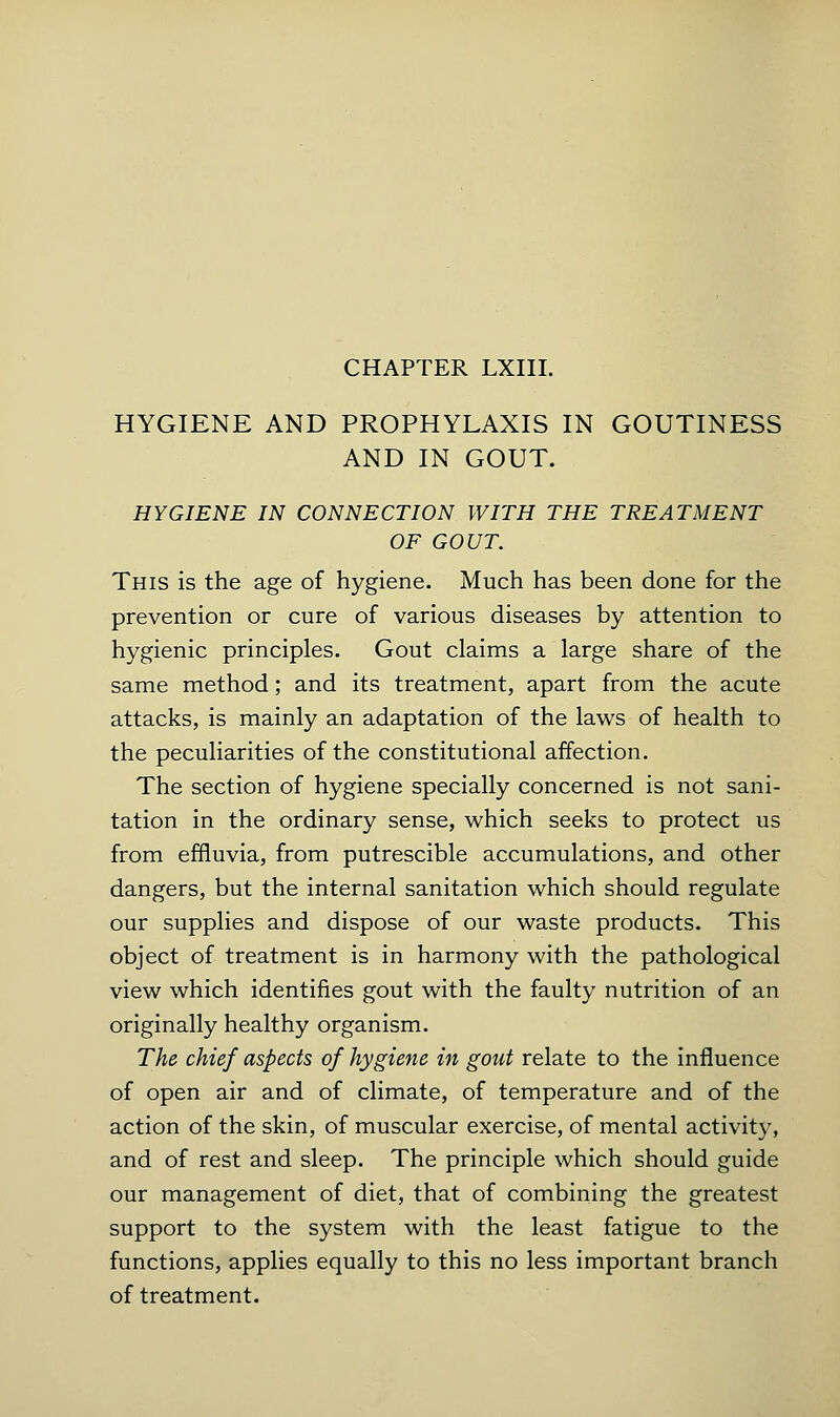 HYGIENE AND PROPHYLAXIS IN GOUTINESS AND IN GOUT. HYGIENE IN CONNECTION WITH THE TREATMENT OF GOUT. This is the age of hygiene. Much has been done for the prevention or cure of various diseases by attention to hygienic principles. Gout claims a large share of the same method; and its treatment, apart from the acute attacks, is mainly an adaptation of the laws of health to the peculiarities of the constitutional affection. The section of hygiene specially concerned is not sani- tation in the ordinary sense, which seeks to protect us from effluvia, from putrescible accumulations, and other dangers, but the internal sanitation which should regulate our supplies and dispose of our waste products. This object of treatment is in harmony with the pathological view which identifies gout with the faulty nutrition of an originally healthy organism. The chief aspects of hygiene in gout relate to the influence of open air and of climate, of temperature and of the action of the skin, of muscular exercise, of mental activity, and of rest and sleep. The principle which should guide our management of diet, that of combining the greatest support to the system with the least fatigue to the functions, applies equally to this no less important branch of treatment.