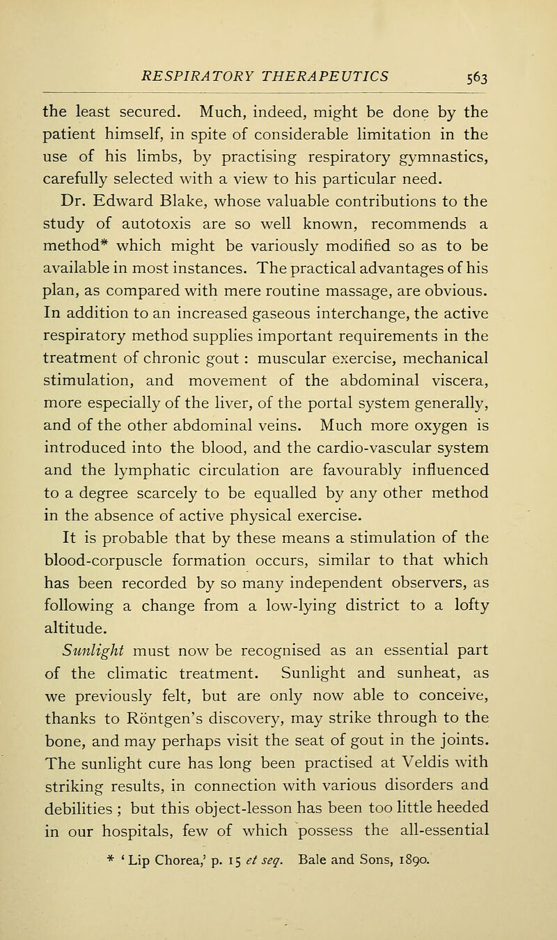 the least secured. Much, indeed, might be done by the patient himself, in spite of considerable limitation in the use of his limbs, by practising respiratory gymnastics, carefully selected with a view to his particular need. Dr. Edward Blake, whose valuable contributions to the study of autotoxis are so well known, recommends a method* which might be variously modified so as to be available in most instances. The practical advantages of his plan, as compared with mere routine massage, are obvious. In addition to an increased gaseous interchange, the active respiratory method supplies important requirements in the treatment of chronic gout: muscular exercise, mechanical stimulation, and movement of the abdominal viscera, more especially of the liver, of the portal system generally, and of the other abdominal veins. Much more oxygen is introduced into the blood, and the cardio-vascular system and the lymphatic circulation are favourably influenced to a degree scarcely to be equalled by any other method in the absence of active physical exercise. It is probable that by these means a stimulation of the blood-corpuscle formation occurs, similar to that which has been recorded by so many independent observers, as following a change from a low-lying district to a lofty altitude. Sunlight must now be recognised as an essential part of the climatic treatment. Sunlight and sunheat, as we previously felt, but are only now able to conceive, thanks to Rontgen's discovery, may strike through to the bone, and may perhaps visit the seat of gout in the joints. The sunlight cure has long been practised at Veldis with striking results, in connection with various disorders and debilities ; but this object-lesson has been too little heeded in our hospitals, few of which possess the all-essential * ' Lip Chorea,' p. 15 .?/ seg. Bale and Sons, 1890.