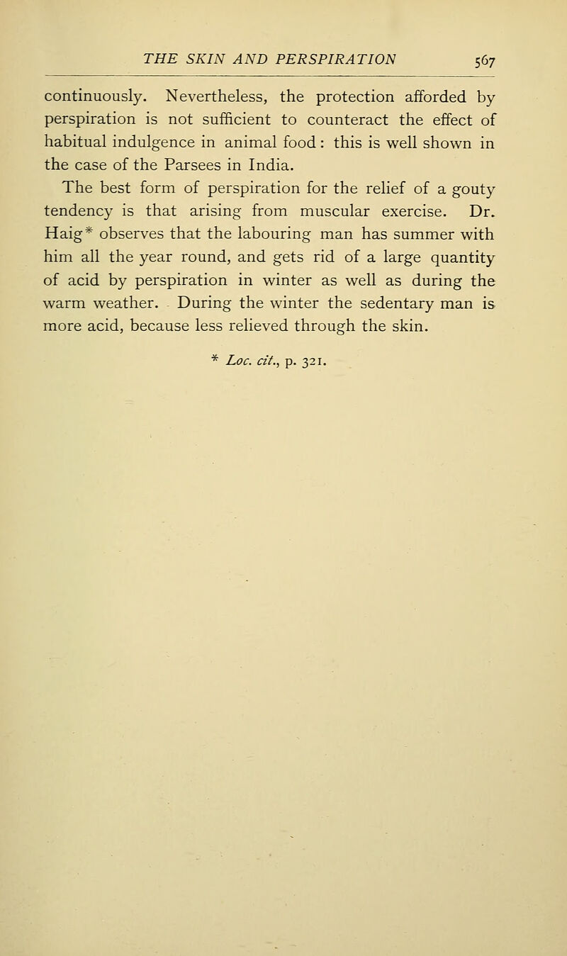continuously. Nevertheless, the protection afforded by- perspiration is not sufficient to counteract the effect of habitual indulgence in animal food: this is well shown in the case of the Parsees in India. The best form of perspiration for the relief of a gouty tendency is that arising from muscular exercise. Dr. Haig* observes that the labouring man has summer with him all the year round, and gets rid of a large quantity of acid by perspiration in winter as well as during the warm weather. During the winter the sedentary man is more acid, because less relieved through the skin.