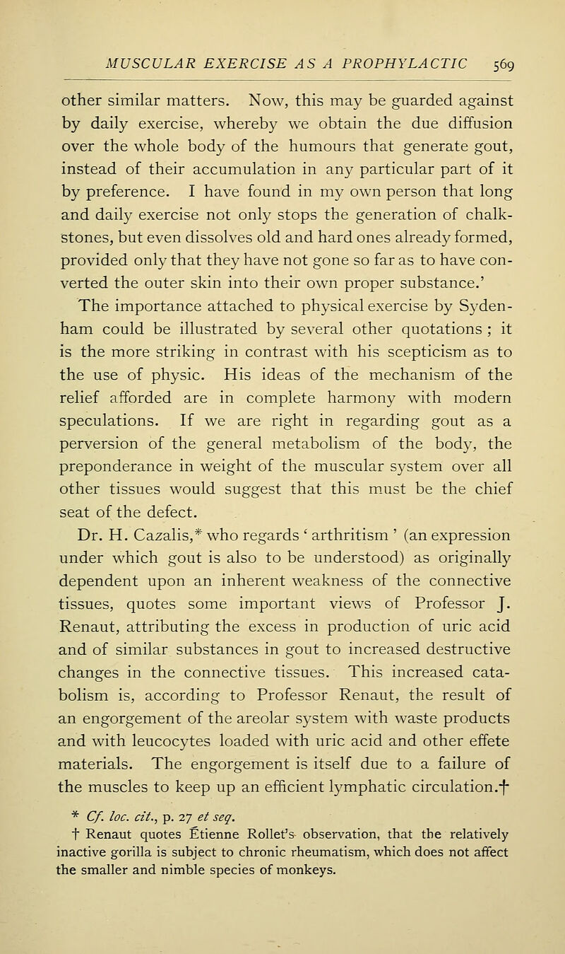 other similar matters. Now, this may be guarded against by daily exercise, whereby we obtain the due diffusion over the whole body of the humours that generate gout, instead of their accumulation in any particular part of it by preference. I have found in my own person that long and daily exercise not only stops the generation of chalk- stones, but even dissolves old and hard ones already formed, provided only that they have not gone so far as to have con- verted the outer skin into their own proper substance.' The importance attached to physical exercise by Syden- ham could be illustrated by several other quotations ; it is the more striking in contrast with his scepticism as to the use of physic. His ideas of the mechanism of the relief afforded are in complete harmony with modern speculations. If we are right in regarding gout as a perversion of the general metabolism of the body, the preponderance in weight of the muscular system over all other tissues would suggest that this m.ust be the chief seat of the defect. Dr. H. Cazalis,* who regards ' arthritism ' (an expression under which gout is also to be understood) as originally dependent upon an inherent weakness of the connective tissues, quotes some important views of Professor J. Renaut, attributing the excess in production of uric acid and of similar substances in gout to increased destructive changes in the connective tissues. This increased cata- bolism is, according to Professor Renaut, the result of an engorgement of the areolar system with waste products and with leucocytes loaded with uric acid and other effete materials. The engorgement is itself due to a failure of the muscles to keep up an efficient lymphatic circulation .-f* * C/. loc. cit., p. 27 et seq. t Renaut quotes Etienne Rollet's observation, that the relatively inactive gorilla is subject to chronic rheumatism, which does not affect the smaller and nimble species of monkeys.