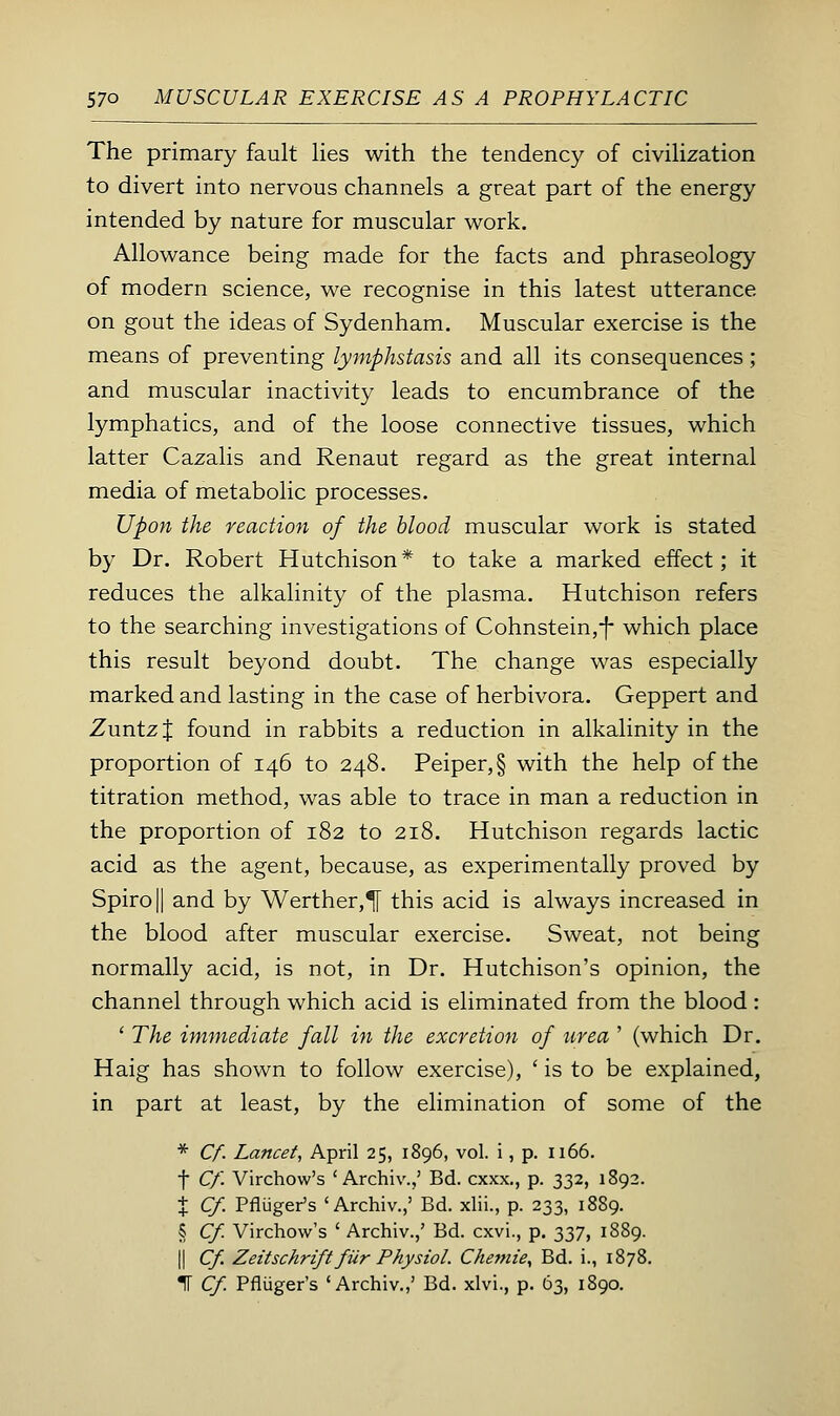 The primary fault lies with the tendency of civilization to divert into nervous channels a great part of the energy intended by nature for muscular work. Allowance being made for the facts and phraseology of modern science, we recognise in this latest utterance on gout the ideas of Sydenham. Muscular exercise is the means of preventing lymphstasis and all its consequences; and muscular inactivity leads to encumbrance of the lymphatics, and of the loose connective tissues, which latter Cazalis and Renaut regard as the great internal media of metabolic processes. Upon the reaction of the blood muscular work is stated by Dr. Robert Hutchison* to take a marked effect; it reduces the alkalinity of the plasma. Hutchison refers to the searching investigations of Cohnstein,-|- which place this result beyond doubt. The change was especially marked and lasting in the case of herbivora. Geppert and Zuntzf found in rabbits a reduction in alkalinity in the proportion of 146 to 248. Peiper,§ with the help of the titration method, was able to trace in man a reduction in the proportion of 182 to 218. Hutchison regards lactic acid as the agent, because, as experimentally proved by Spirojl and by Werther,^ this acid is always increased in the blood after muscular exercise. Sweat, not being normally acid, is not, in Dr. Hutchison's opinion, the channel through which acid is eliminated from the blood: ' The immediate fall in the excretion of urea ' (which Dr. Haig has shown to follow exercise), ' is to be explained, in part at least, by the elimination of some of the * Cf. Lancet, April 25, 1896, vol. i, p. 1166. t Cf. Virchow's ' Archiv.,' Bd. cxxx., p. 332, 1892. X Cf. Pfliiger's 'Archiv.,' Bd. xlii., p. 233, 1889. § Cf. Virchow's ' Archiv.,' Bd. cxvi., p. 2,37, 1889. II Cf. Zeitschrift fiir Physiol. CheTfiie, Bd. i., 1878. IT Cf. Pfliiger's 'Archiv.,' Bd. xlvi., p. 63, 1890.