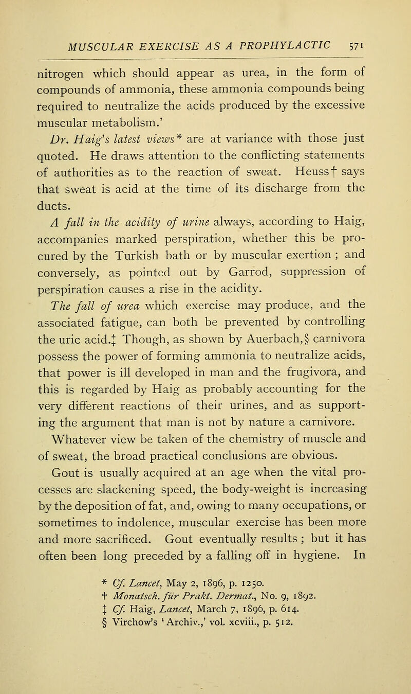 nitrogen which should appear as urea, in the form of compounds of ammonia, these ammonia compounds being required to neutrahze the acids produced by the excessive muscular metabolism.' Dr. Haig's latest views* are at variance with those just quoted. He draws attention to the conflicting statements of authorities as to the reaction of sweat. Heussf says that sweat is acid at the time of its discharge from the ducts. A fall in the acidity of urine always, according to Haig, accompanies marked perspiration, whether this be pro- cured by the Turkish bath or by muscular exertion ; and conversely, as pointed out by Garrod, suppression of perspiration causes a rise in the acidity. The fall of urea which exercise may produce, and the associated fatigue, can both be prevented by controlling the uric acid.| Though, as shown by Auerbach,§ carnivora possess the power of forming ammonia to neutralize acids, that power is ill developed in man and the frugivora, and this is regarded by Haig as probably accounting for the very different reactions of their urines, and as support- ing the argument that man is not by nature a carnivore. Whatever view be taken of the chemistry of muscle and of sweat, the broad practical conclusions are obvious. Gout is usually acquired at an age when the vital pro- cesses are slackening speed, the body-weight is increasing by the deposition of fat, and, owing to many occupations, or sometimes to indolence, muscular exercise has been more and more sacrificed. Gout eventually results ; but it has often been long preceded by a falling off in hygiene. In * Cf. Lancet, May 2, 1896, p. 1250. t Monatsch. fiir Prakt. Dermat., No. 9, 1892. \ Cf. Haig, Lancet, March 7, 1896, p. 614. § Virchow's ' Archiv.,' vol. xcviii., p. 512.