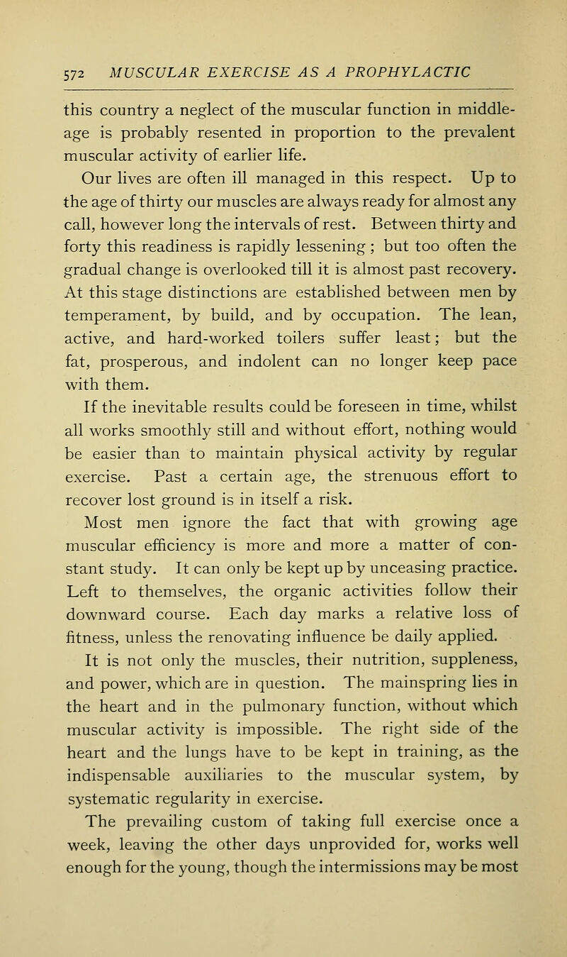 this country a neglect of the muscular function in middle- age is probably resented in proportion to the prevalent muscular activity of earlier life. Our lives are often ill managed in this respect. Up to the age of thirty our muscles are always ready for almost any call, however long the intervals of rest. Between thirty and forty this readiness is rapidly lessening ; but too often the gradual change is overlooked till it is almost past recovery. At this stage distinctions are established between men by temperament, by build, and by occupation. The lean, active, and hard-worked toilers suffer least; but the fat, prosperous, and indolent can no longer keep pace with them. If the inevitable results could be foreseen in time, whilst all works smoothly still and without effort, nothing would be easier than to maintain physical activity by regular exercise. Past a certain age, the strenuous effort to recover lost ground is in itself a risk. Most men ignore the fact that with growing age muscular efficiency is more and more a matter of con- stant study. It can only be kept up by unceasing practice. Left to themselves, the organic activities follow their downward course. Each day marks a relative loss of fitness, unless the renovating influence be daily applied. It is not only the muscles, their nutrition, suppleness, and power, which are in question. The mainspring lies in the heart and in the pulmonary function, without which muscular activity is impossible. The right side of the heart and the lungs have to be kept in training, as the indispensable auxiliaries to the muscular system, by systematic regularity in exercise. The prevailing custom of taking full exercise once a week, leaving the other days unprovided for, works well enough for the young, though the intermissions may be most