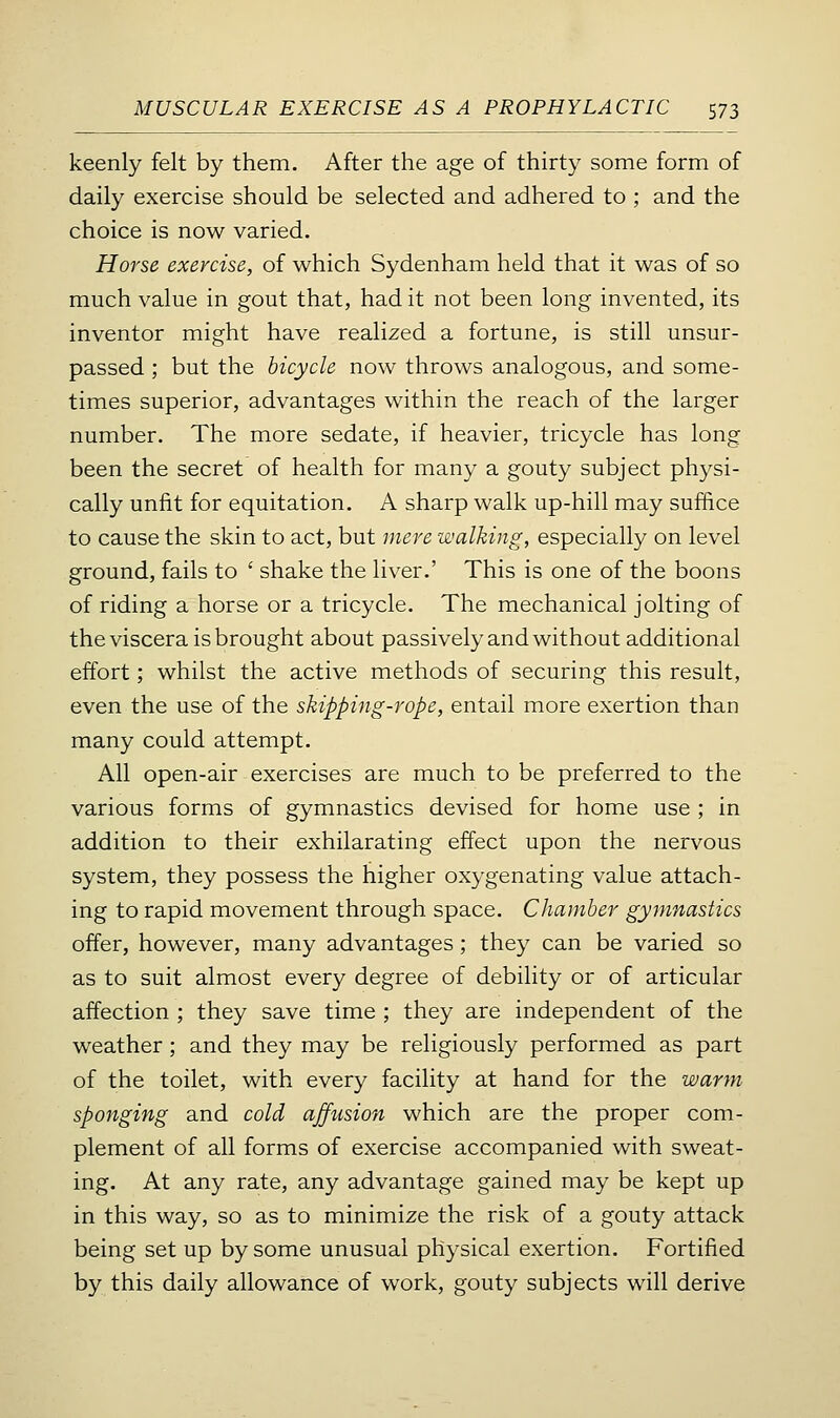 keenly felt by them. After the age of thirty some form of daily exercise should be selected and adhered to ; and the choice is now varied. Horse exercise, of which Sydenham held that it was of so much value in gout that, had it not been long invented, its inventor might have realized a fortune, is still unsur- passed ; but the bicycle now throws analogous, and some- times superior, advantages within the reach of the larger number. The more sedate, if heavier, tricycle has long been the secret of health for many a gouty subject physi- cally unfit for equitation. A sharp walk up-hill may suffice to cause the skin to act, but mere walking, especially on level ground, fails to ' shake the liver.' This is one of the boons of riding a horse or a tricycle. The mechanical jolting of the viscera is brought about passively and without additional effort; whilst the active methods of securing this result, even the use of the skipping-rope, entail more exertion than many could attempt. All open-air exercises are much to be preferred to the various forms of gymnastics devised for home use ; in addition to their exhilarating effect upon the nervous system, they possess the higher oxygenating value attach- ing to rapid movement through space. Chamber gymnastics offer, however, many advantages; they can be varied so as to suit almost every degree of debility or of articular affection ; they save time ; they are independent of the weather; and they may be religiously performed as part of the toilet, with every facility at hand for the warm sponging and cold affusion which are the proper com- plement of all forms of exercise accompanied with sweat- ing. At any rate, any advantage gained may be kept up in this way, so as to minimize the risk of a gouty attack being set up by some unusual physical exertion. Fortified by this daily allowance of work, gouty subjects will derive