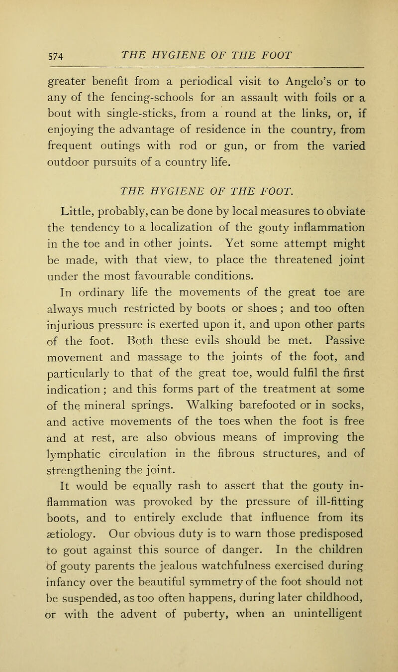 greater benefit from a periodical visit to Angelo's or to any of the fencing-schools for an assault with foils or a bout with single-sticks, from a round at the links, or, if enjoying the advantage of residence in the country, from frequent outings with rod or gun, or from the varied outdoor pursuits of a country life. THE HYGIENE OF THE FOOT. Little, probably, can be done by local measures to obviate the tendency to a localization of the gouty inflammation in the toe and in other joints. Yet some attempt might be made, with that view, to place the threatened joint under the most favourable conditions. In ordinary life the movements of the great toe are always much restricted by boots or shoes ; and too often injurious pressure is exerted upon it, and upon other parts of the foot. Both these evils should be met. Passive movement and massage to the joints of the foot, and particularly to that of the great toe, would fulfil the first indication; and this forms part of the treatment at some of the mineral springs. Walking barefooted or in socks, and active movements of the toes when the foot is free and at rest, are also obvious means of improving the lymphatic circulation in the fibrous structures, and of strengthening the joint. It would be equally rash to assert that the gouty in- flammation was provoked by the pressure of ill-fitting boots, and to entirely exclude that influence from its aetiology. Our obvious duty is to warn those predisposed to gout against this source of danger. In the children bf gouty parents the jealous watchfulness exercised during infancy over the beautiful symmetry of the foot should not be suspended, as too often happens, during later childhood, or with the advent of puberty, when an unintelligent