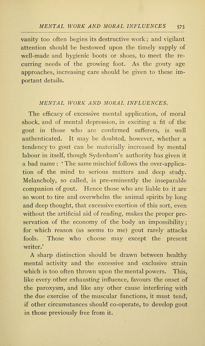 vanity too often begins its destructive work; and vigilant attention should be bestowed upon the timely supply of well-made and hygienic boots or shoes, to meet the re- curring needs of the growing foot. As the gouty age approaches,, increasing care should be given to these im- portant details. MENTAL WORK AND MORAL INFLUENCES. The efficacy of excessive mental application, of moral shock, and of mental depression, in exciting a fit of the gout in those who are confirmed sufferers, is well authenticated. It may be doubted, however, whether a tendency to gout can be materially increased by mental labour in itself, though Sydenham's authority has given it a bad name : ' The same mischief follows the over-applica- tion of the mind to serious matters and deep study. Melancholy, so called, is pre-eminently the inseparable companion of gout. Hence those who are liable to it are so wont to tire and overwhelm the animal spirits by long and deep thought, that excessive exertion of this sort, even without the artificial aid of reading, makes the proper pre- servation of the economy of the body an impossibility; for which reason (as seems to me) gout rarely attacks fools. Those who choose may except the present writer.' A sharp distinction should be drawn between healthy mental activity and the excessive and exclusive strain which is too often thrown upon the mental powers. This, like every other exhausting influence, favours the onset of the paroxysm, and like any other cause interfering with the due exercise of the muscular functions, it must tend, if other circumstances should co-operate, to develop gout in those previously free from it.