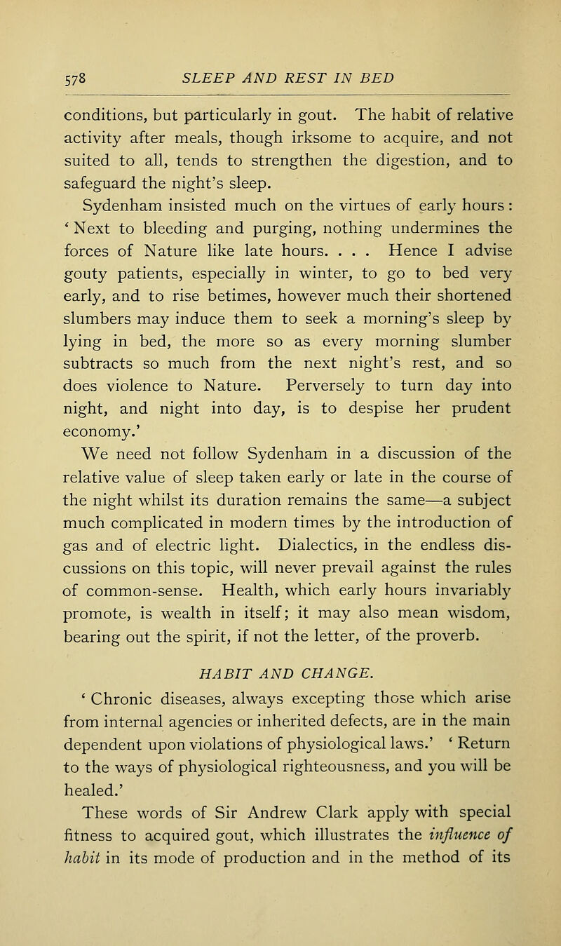 conditions, but particularly in gout. The habit of relative activity after meals, though irksome to acquire, and not suited to all, tends to strengthen the digestion, and to safeguard the night's sleep. Sydenham insisted much on the virtues of early hours: * Next to bleeding and purging, nothing undermines the forces of Nature like late hours. . . . Hence I advise gouty patients, especially in winter, to go to bed very early, and to rise betimes, however much their shortened slumbers may induce them to seek a morning's sleep by lying in bed, the more so as every morning slumber subtracts so much from the next night's rest, and so does violence to Nature. Perversely to turn day into night, and night into day, is to despise her prudent economy.' We need not follow Sydenham in a discussion of the relative value of sleep taken early or late in the course of the night whilst its duration remains the same—a subject much complicated in modern times by the introduction of gas and of electric light. Dialectics, in the endless dis- cussions on this topic, will never prevail against the rules of common-sense. Health, which early hours invariably promote, is wealth in itself; it may also mean wisdom, bearing out the spirit, if not the letter, of the proverb. HABIT AND CHANGE. ' Chronic diseases, always excepting those which arise from internal agencies or inherited defects, are in the main dependent upon violations of physiological laws.' ' Return to the ways of physiological righteousness, and you will be healed.' These words of Sir Andrew Clark apply with special fitness to acquired gout, which illustrates the influence of habit in its mode of production and in the method of its