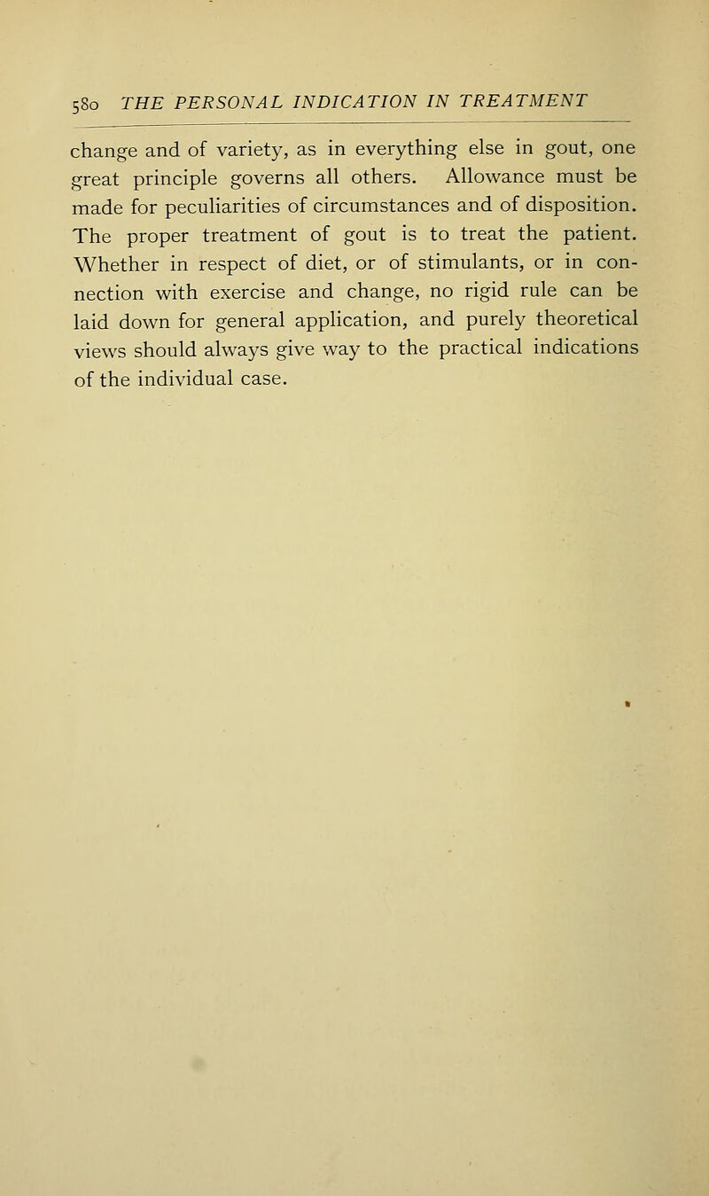 change and of variety, as in everything else in gout, one great principle governs all others. Allowance must be made for peculiarities of circumstances and of disposition. The proper treatment of gout is to treat the patient. Whether in respect of diet, or of stimulants, or in con- nection with exercise and change, no rigid rule can be laid down for general application, and purely theoretical views should always give way to the practical indications of the individual case.