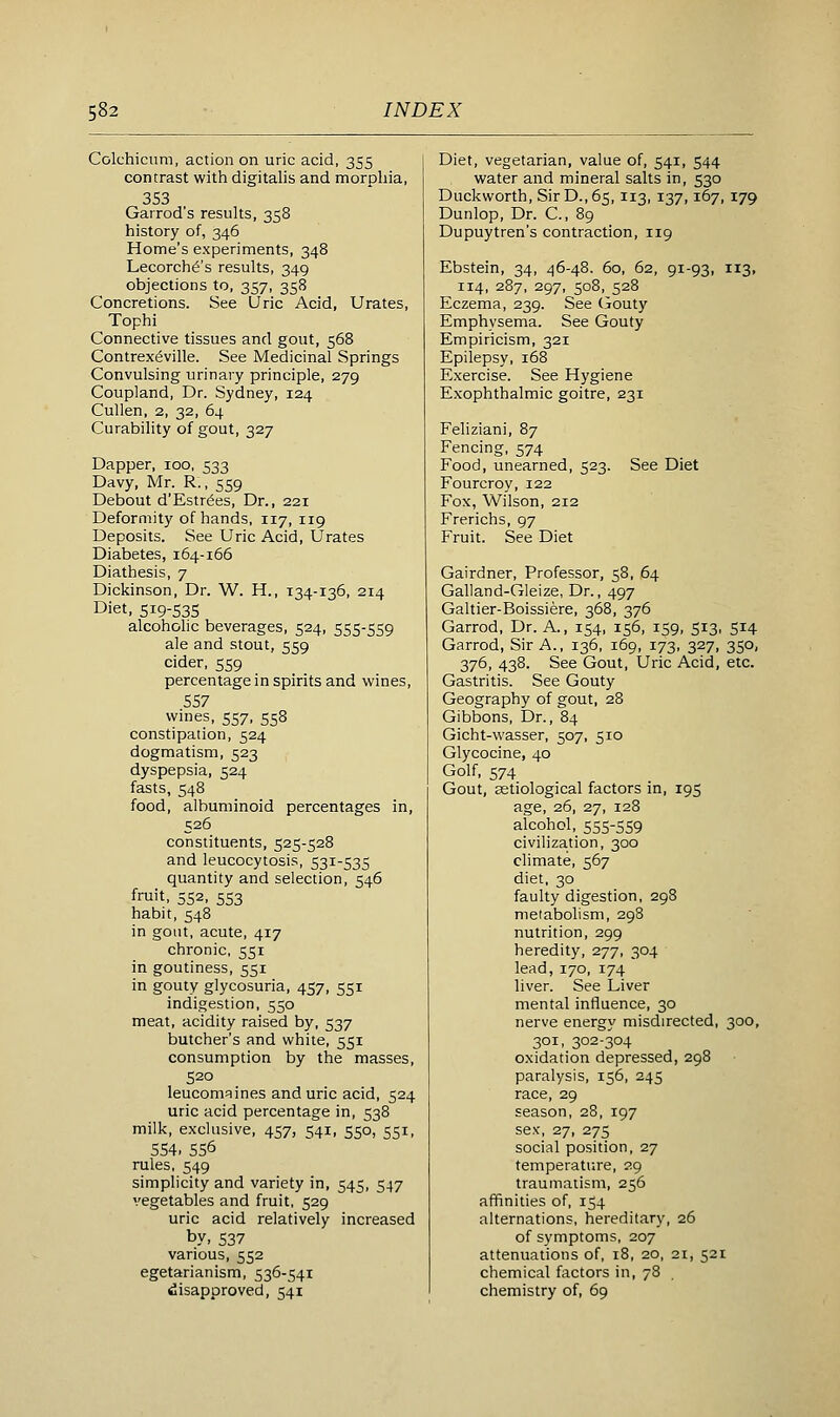 Colchicnm, action on uric acid, 355 contrast with digitalis and morphia, 353 Garrod's results, 358 history of, 346 Home's experiments, 348 Lecorch^'s results, 349 objections to, 357, 358 Concretions. See Uric Acid, Urates, Tophi Connective tissues and gout, 568 Contrex^ville. See Medicinal Springs Convulsing urinary principle, 279 Coupland, Dr. Sydney, 124 Cullen, 2, 32, 64 Curability of gout, 327 Dapper, 100, 533 Davy, Mr. R., 559 Debout d'Estr^es, Dr., 221 Deformity of hands, 117, 119 Deposits. See Uric Acid, Urates Diabetes, 164-166 Diathesis, 7 Dickinson, Dr. W. H., 134-136, 214 Diet, 519-535 alcoholic beverages, 524, 555-559 ale and stout, 559 cider, 559 percentage in spirits and wines, 557 wmes, 557, 558 constipation, 524 dogmatism, 523 dyspepsia, 524 fasts, 548 food, albuminoid percentages in, 526 constituents, 525-528 and leucocytosis, 531-535 quantity and selection, 546 fruit, 552, 553 habit, 548 in gout, acute, 417 chronic, 551 in goutiness, 551 in gouty glycosuria, 457, 551 indigestion, 550 meat, acidity raised by, 537 butcher's and white, 551 consumption by the masses, 520 leucomqines and uric acid, 524 uric acid percentage in, 538 milk, exclusive, 457, 541, 550, 551, 554. 556 rules, 549 simplicity and variety in, 545, 547 vegetables and fruit, 529 uric acid relatively increased by, 537 various, 552 egetarianism, 536-541 disapproved, 541 Diet, vegetarian, value of, 541, 544 water and mineral salts in, 530 Duckworth, Sir D., 65,113, 137,167,179 Dunlop, Dr. C, 89 Dupuytren's contraction, 119 Ebstein, 34, 46-48. 60, 62, 91-93, 113. 114, 287, 297, 508, 528 Eczema, 239. See (jouty Emphysema. See Gouty Empiricism, 321 Epilepsy, 168 Exercise. See Hygiene Exophthalmic goitre, 231 Feliziani, 87 Fencing, 574 Food, unearned, 523. See Diet Fourcroy, 122 Fox, Wilson, 212 Frerichs, 97 Fruit. See Diet Gairdner, Professor, 58, 64 Galland-Gleize, Dr., 497 Galtier-Boissiere, 368, 376 Garrod, Dr. A., 154, 156, 159, 513, 514 Garrod, Sir A., 136, 169, 173, 327, 350, 376, 438. See Gout, Uric Acid, etc. Gastritis. See Gouty Geography of gout, 28 Gibbons, Dr., 84 Gicht-wasser, 507, 510 Glycocine, 40 Golf, 574 Gout, astiological factors in, 195 age, 26, 27, 128 alcohol, 555-559 civilization, 300 climate, 567 diet, 30 faulty digestion, 298 metabolism, 298 nutrition, 299 heredity, 277, 304 lead, 170, 174 liver. See Liver mental influence, 30 nerve energy misdirected, 300, 301, 302-304 oxidation depressed, 298 paralysis, 156, 245 race, 29 season, 28, 197 sex-, 27, 275 social position, 27 temperature, 29 traumatism, 256 affinities of, 154 alternations, hereditary, 26 of symptoms, 207 attenuations of, 18, 20, 21, 521 chemical factors in, 78 chemistry of, 69