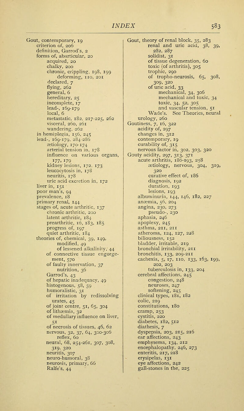 Gout, contemporary, 19 criterion of, 206 definition, Garrod's, 2 forms of, abarticular, 20 acquired, 20 chalky, 200 chronic, crippling, 198, 199 deforming, no, 201 declared, 7 flying, 262 general, 6 hereditary, 25 incomplete, 17 lead-, 169-179 local, 6 metastatic, 182, 217-225, 262 visceral, 260, 261 wandering, -262 in hemiplegia, 156, 245 lead-, 169-179, 284-286 aetiology, 170-174 arterial tension in, 178 influence on various organs, 177, 179 kidney lesions, 172. 173 leucocytosis in, 178 neuritis, 178 uric acid excretion in, 172 liver in, 151 poor man's, 94 prevalence, 18 primary renal, 144 stages of, acute arthritic, 137 chronic arthritic, 200 latent arthritic, 184 prearthritic, 16, 183, 185 progress of, 197 quiet arthritic, 184 theories of, chemical, 39, 149, modified, 49 of lessened alkalinity,' 44 of connective tissue engorge- ment, 570 of faulty innervation, 37 nutrition, 36 Garrod's, 43 of hepatic inadequacy, 49 histogenous, 58, 59 humoralistic, 31 of irritation by redissolving urates, 45 of joint centre, 51, 65, 304 of lithgsmia, 32 of medullary influence on liver, SI of necrosis of tissues, 46, 62 nervous, 32, 37, 64, 300-306 reflex, 60 neural, 68, 254-261, 307, 308, 319, 320 neuritis, 307 neuro-humoral, 38 neurosis, primary, 66 Ralfe's, 44 Gout, theory of renal block, 35, 283 renal and uric acid, 38, 39, 2S2, 287 solidist, 31 of tissue degeneration, 60 toxic (of arthritis), 305 trophic, 290 of tropho-neurosis, 65, 308, 309, 320 of uric acid, 33 mechanical, 34, 306 mechanical and toxic, 34 toxic, 34, 52, 305 and vascular tension, 51 Wade's. See Theories, neural urology, 260 Goutiness, 7, 16, 322 acidity of, 297 changes in, 312 contemporary, 19 curability of, 315 nervous factor in, 302, 303, 320 Gouty acidity, 297, 313, 371 acute arthritis, 186-193, ^58 cBtiology, nervous, 304, 319, 320 curative effect of, 186 diagnosis, 192 duration, 193 lesions, 193 albuminuria, 144, 146, 182, 227 anaemia, 56, 204 angina, 230, 273 pseudo-, 230 aphasia, 246 apoplexy, 245 asthma, 211, 211 atheroma, 124, 127, 228 biliousness, 152 bladder, irritable, 219 bronchial irritability, 211 bronchitis, 133, 209-211 cachexia, 5, 17, no, 133, 163, 199, 202, 203 tuberculosis in, 133, 204 cerebral affections, 245 congestion, 248 neuroses, 247 softening, 245 clinical types, 181, 182 colic, 219 constitutions, 180 cramp, 253 cystitis, 220 diabetes, 182, 512 diathesis, 7 dyspepsia, 203, 215, 216 ear affections, 243 emphysema, 134, 212 encephalopathy, 246, 273 enteritis, 217, 218 erysipelas, 131 eye affections, 242 gall-stones in the, 225
