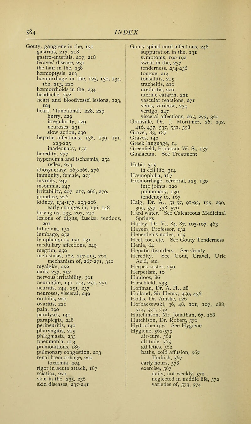 Gouty, gangrene in the, 131 gastritis, 217, 218 gastro-enteritis, 217, 218 Graves' disease, 231 the hair in the, 238 haemoptysis, 213 haemorrhage in the, 125, 130, 134, 162, 213, 220 haemorrhoids in the, 234 headache, 252 heart and bloodvessel lesions, 123, 124 heart, ' functional,' 22B, 229 hurry, 229 irregularity, 229 neuroses, 231 slow action, 230 hepatic affections, 138, 139, 151, 223-225 inadequacy, 152 heredity, 277 hypersemia and ischoemia, 252 reflex, 274 idiosyncrasy, 263-266, 276 immunity, female, 275 insanity, 247 insomnia, 247 irritability, 207, 217, 266, 270. jaundice, 226 kidney, 134-137, 203-206 early changes in, 146, 14B laryngitis, 133, 207, 210 lesions of digits, fasciae, tendons, 201 lithsgmia, 152 lumbago, 252 lymphangitis, 130, 131 medullary affections, 249 megrim, 252 metastasis, 182, 217-115, 262 mechanism of, 267-271, 320 myalgias, 252 nails, 237, 312 nervous irritability, 301 neuralgise, 140, 244, 250, 251 neuritis, 244, 251, 257 neuroses, visceral, 249 orchitis, 220 ovaritis, 221 pain, 190 paralyses, 140 paraplegia, 248 perineuritis, 140 pharyngitis, 215 phlegmasia, 233 pneumonia, 213 premonitions, 189 pulmonary congestion, 213 renal haemorrhage, 220 toxjemia, 204 rigor in acute attack, 187 sciatica, 250 skin in the, 235, 236 skin diseases, 237-241 Gouty spinal cord affections, 248 suppuration in the, 131 symptoms, 190-192 sweat in the, 237 tenderness, 254-256 tongue, 214 tonsillitis, 215 tracheitis, 210 urethritis, 220 uterine catarrh, 221 vascular reactions, 271 veins, varicose, 234 vertigo, 247 visceral affections, 205, 273, 320 Granville, Dr. J. Mortimer, 26, 292, 416, 437, 537, 551, 558 Gravel, 83, 187 Graves, 140 Greek language, 14 Greenfield, Professor W. S., 137 Guaiacum. See Treatment Habit, 315 in cell life, 314 Haemophilia, 167 Haemorrhage, cerebral, 125, T30 into joints, 120 pulmonary, 130 tendency to, 167 Haig, Dr. A., 51-57, 91-93, 155, 290, 399. 537. 538, 570 H ard water. See Calcareous Medicinal Springs Harley, Dr. V., 84, 87, 103-107, 463 Hayem, Professor, 132 Heberden's nodes, 115 Heel, toe, etc. See Gouty Tenderness Henle, 64 Hepatic disorders. See Gouty Heredity. See Gout, Gravel, Uric Acid, etc. Herpes zoster, 250 Herpetism, 10 Hindoos, 86 Hirschfeld, 533 Hoffman, Dr. A. H., 28 Holland, Sir Henry, 359, 436 HoUis, Dr. Ainslie, 126 Horbaczewski, 36, 48, loi, 107, 288, 3T4, 531, 532 Hutchinson, Mr. Jonathan, 67, 168 Hutchison, Dr. Robert, 570 Hydrotherapy. See Hygiene Hygiene, 562-579 air-cure, 562 altitude, 565 athletics, 562 baths, cold affusion, 567 Turkish, 567 early hours, 578 exercise, 567 daily, not weekly, 572 neglected in middle life, 572 varieties of, 573, 574