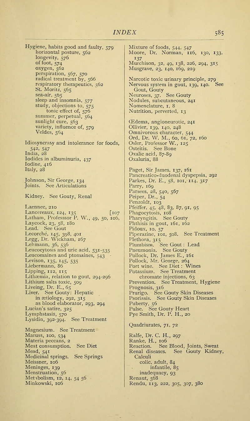 Hygiene, habits good and faulty, 579 horizontal posture, 562 longevity, 576 of foot, 574 oxygen, 562 perspiration, 567, 570 radical treatment by, 566 respiratory therapeutics, 562 St. Moritz, 565 sea-air, 565 sleep and insomnia, 577 study, objections to, 575 tonic effect of, 576 summer, perpetual, 564 sunlight cure, 563 variety, influence of, 579 Veldes, 564 Idiosyncrasy and intolerance for foods, 542, 547 India, 28 Iodides in albuminuria, 437 Iodine, 416 Italy, 28 Johnson, Sir George, 134 Joints. See Articulations Kidney. See Gouty, Renal Laennec, 210 Lancereaux, 124, 135 [107 Latham, Professsor P. W., 49, 50, 106, Lay cock, 23, 58, 180 Lead. See Gout Lecorche, 145, 398, 401 Legg, Dr. Wickham, 167 Lehmann, 36, 536 Leucocytosis and uric acid, 531-535 Leucomaines and ptomaines, 543 • Levison, 135, 145, 535 Liebermann, 86 Lipping, 112, 115 Lith^mia, relation to gout, 294-296 Lithium salts toxic, 509 Liveing, Dr. E., 65 Liver. See Gouty: Hepatic in aetiology, 292, 315 as blood elaborator, 293, 294 Lucian's satire, 325 Lymphstasis, 570 Lysidin, 392-394. See Treatment Magnesium. See Treatment Maruss, 100, 534 Materia peccans, 2 Meat consumption. See Diet Mead, 541 Medicinal springs. See Springs Meissner, 106 Meninges, 139 Menstruation, 56 Metibolism, 12, 14, 54 56 Minkowski, 106 Mixture of foods, 544, 547 Moore, Dr. Norman, 116, 130, 133, 137 Murchison, 32, 49, 138, 226, 294, 315 Musgrave, 23, 140, 169, 219 Narcotic toxic urinary principle, 279 Nervous system in gout, 139, 140. See Gout, Gouty Neuroses, 37. See Gouty Nodules, subcutaneous, 241 Nomenclature, i, 8 Nutrition, perverted, 13 CEdema, angioneurotic, 241 Ollivier, 139, 140, 248 Omnivorous character, 544 Ord, Dr. W. M., 60, 61, 72, 160 Osier, Professor W., 125 Osteitis. See Bone Oxalic acid, 87-89 Oxaluria, 88 Paget, Sir James, 137, 161 Pancreatico-duodenal dyspepsia, 292 Parkes, Dr. E., 58, loi, 114, 317 Parry, 169 Parsees, 28, 540, 567 Peiper, Dr., 54 Penzoldt, 103 Pfeiffer, 45, 48, 83, 87, 91, 95 Phagocytosis, 108 Pharyngitis. See Gouty Phthisis in gout, 161, 162 Pidoux, 10, 57 Piperazine, loi, 508. See Treatment Plethora, 315 Plumbism. See Gout: Lead Pneumonia. See Gouty Pollock, Dr. James E., 161 Pollock, Mr. George, 264 Port wine. See Diet : Wines Potassium. See Treatment chromate injections, 63 Prevention. See Treatment, Hygiene Prognosis, 316 Prurigo. See Gouty Skin Diseases Psoriasis. See Gouty Skin Diseases Puberty, 56 Pulse. See Gouty Heart Pye Smith, Dr. P. H., 20 Quadriurates, 71, 72 Ralfe, Dr. C. H., 297 Ranke, H., 106 Reaction. See Blood, Joints, Sweat Renal diseases. See Gouty Kidney, Calculi colic, adult, 84 infantile, 85 inadequacy, 93 Renaut, 568 Rendu, 113, 222, 305, 307, 380