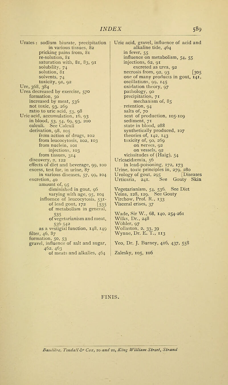 Urates : sodium biurate, precipitation in various tissues, 82 pricking pains from, 81 re-solution, 81 saturation withi, 81, 83, 91 solubility, 74 solution, 81 solvents, 74 toxicity, 91, 92 Ure, 368, 384 Urea decreased by exercise, 570 formation, 50 increased by meat, 536 not toxic, 93, 269 ratio to uric acid, 53, 98 Uric acid, accumulation, 16, 93 in blood, 53, 54, 69, 93, 200 calculi. See Calculi derivation, 98, 105 from action of drugs, 102 from leucocytosis, 102, 103 from nuclein, loi injections, 103 from tissues, 314 discovery, 2, 122 effects of diet and beverage, 99, 100 excess, test for, in urine, 87 in various diseases, 57, 99, 104 excretion, 40 amount of, 95 diminished in gout, 96 varying with age, 95, 104 influence of leucocytosis, 531- of lead gout, 172 [535 of metabolism in general, 535 of vegetarianism and meat, 536-542 as a vestigial function, 148, 149 filter, 46, 87 formation, 50, 53 gravel, influence of salt and sugar, 462, 463 of meats and alkalies, 464 Uric acid, gravel, influence of acid and alkaline tide, 464 in fever, 55 influence on metabolism, 54, 55 injections, 62, 91 excreted as urea, 92 necrosis from, 92, 93 [305 one of many products in gout, 141, oscillations, 99, 145 oxidation theory, 97 pathology, 90 precipitation, 71 mechanism of, 85 retention, 94 salts of, 70 seat of production, 105-109 sediment, 71 state in blood, 288 synthetically produced, 107 theories of, 142, 143 toxicity of, 90, 269 on nerves, 92 on vessels, 92 vicissitudes of (Haig), 54 Uricacidcemia, 56 in lead-poisoning, 172, 173 Urine, toxic principles in, 279, 280 Urology of gout, 295 [Diseases Urticaria, 241. See Gouty Skin Vegetarianism, 54, 536. See Diet Veins, 128, 129. See Gouty Virchow, Prof. R., 133 Visceral crises, 37 Wade, Sir W., 68, 140, 254-261 Wilks, Dr., 248 Wohler, 97 Wollaston, 2, 33, 39 Wynne, Dr. E. T., 113 Yeo, Dr. J. Burney, 416, 437, 558 Zalesky, 105, 106 FINIS. Bauliere, TindaH & Cox, 20 and 21, King William Street, Strand