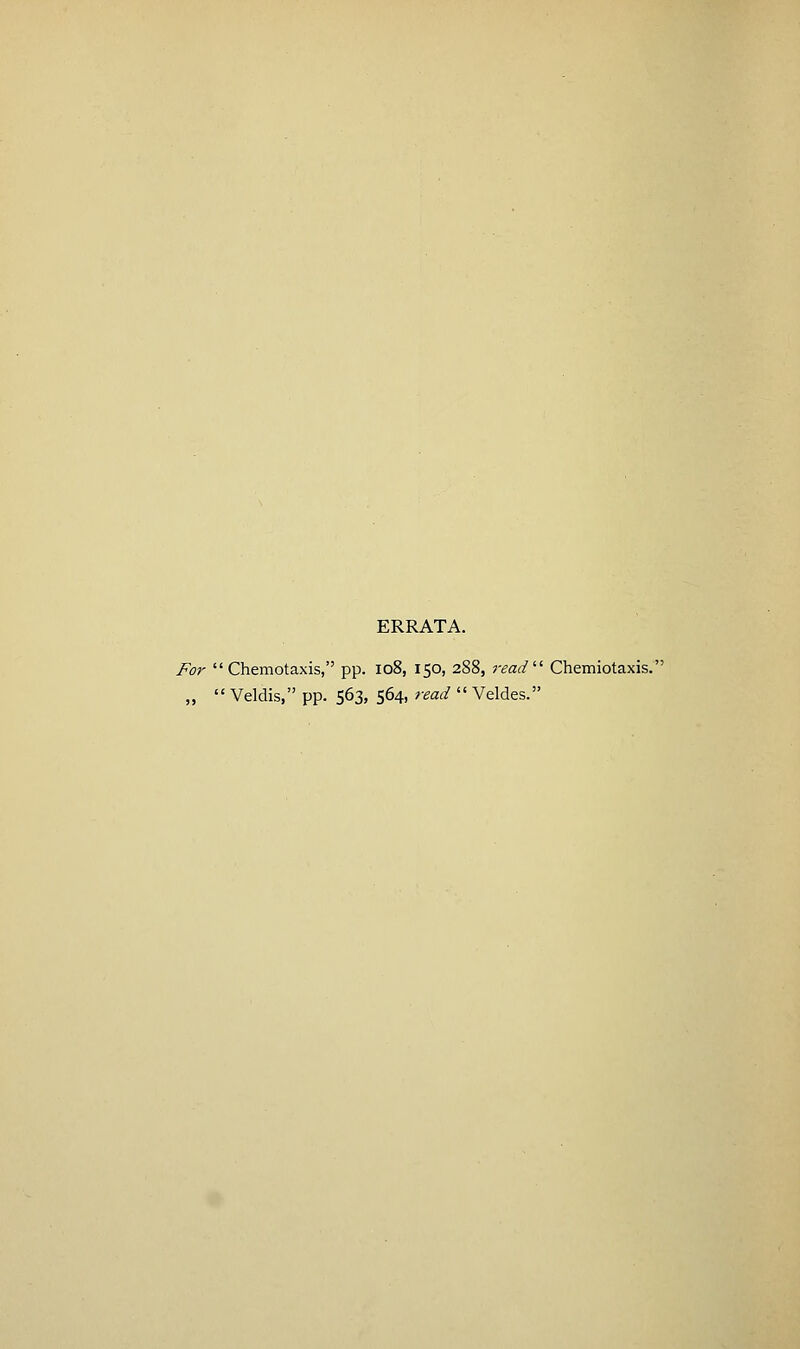 ERRATA. For  Chemotaxis, pp. io8, 150, 288, read'-'' Chemiotaxis. „  Veldis, pp. 563, 564, read  Veldes.