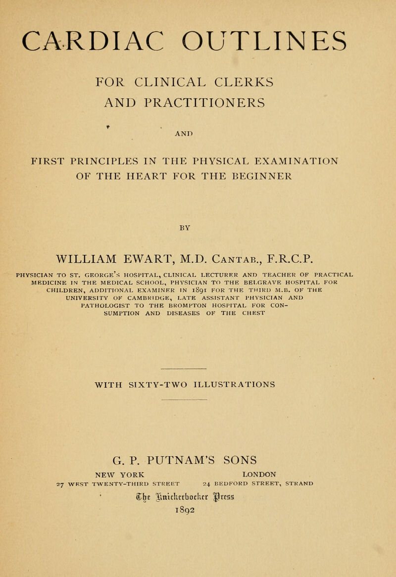 CARDIAC OUTLINES FOR CLINICAL CLERKS AND PRACTITIONERS AND FIRST PRINCIPLES IN THE PHYSICAL EXAMINATION OF THE HEART FOR THE BEGINNER BY WILLIAM EWART, M.D. Cantab., F.R.C.P. PHYSICIAN TO ST. GEORGe's HOSPITAL, CLINICAL LECTURER AND TEACHER OF PRACTICAL MEDICINE m THE MEDICAL SCHOOL, PHYSICIAN TO THE BELGRAVE HOSPITAL FOR CHILDREN, ADDITIONAL EXAMINER IN 1891 FOR THE THIRD M.B. OF THE UNIVERSITY OF CAMBRIDGE, LATE ASSISTANT PHYSICIAN AND PATHOLOGIST TO THE BROMPTON HOSPITAL FOR CON- SUMPTION AND DISEASES OF THE CHEST WITH SIXTY-TWO ILLUSTRATIONS G. P. PUTNAM'S SONS NEW YORK LONDON 27 WEST TWENTY-THIRD STREET 24 BEDFORD STREET, STRAND ®:i^E llnithcrbothcr ^rcss 1892