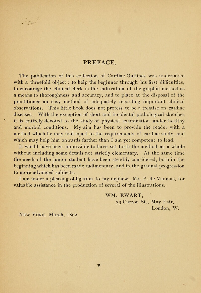 PREFACE. The publication of this collection of Cardiac Outlines was undertaken with a threefold object : to help the beginner through his first difficulties, to encourage the clinical clerk in the cultivation of the graphic method as a means to thoroughness and accuracy, and to place at the disposal of the practitioner an easy method of adequately recording important clinical observations. This little book does not profess to be a treatise on cardiac diseases. With the exception of short and incidental pathological sketches it is entirely devoted to the study of physical examination under healthy and morbid conditions. My aim has been to provide the reader with a method which he may find equal to the requirements of cardiac study, and which may help him onwards farther than I am yet competent to lead. It would have been impossible to have set forth the method as a whole without including some details not strictly elementary. At the same time the needs of the junior student have been steadily considered, both in'the beginning which has been made rudimentary, and in the gradual progression to more advanced subjects. I am under a pleasing obligation to my nephew, Mr. P. de Vaumas, for valuable assistance in the production of several of the illustrations. WM. EWART, 33 Curzon St., May Fair, London, W. New^ York, March, 1892.