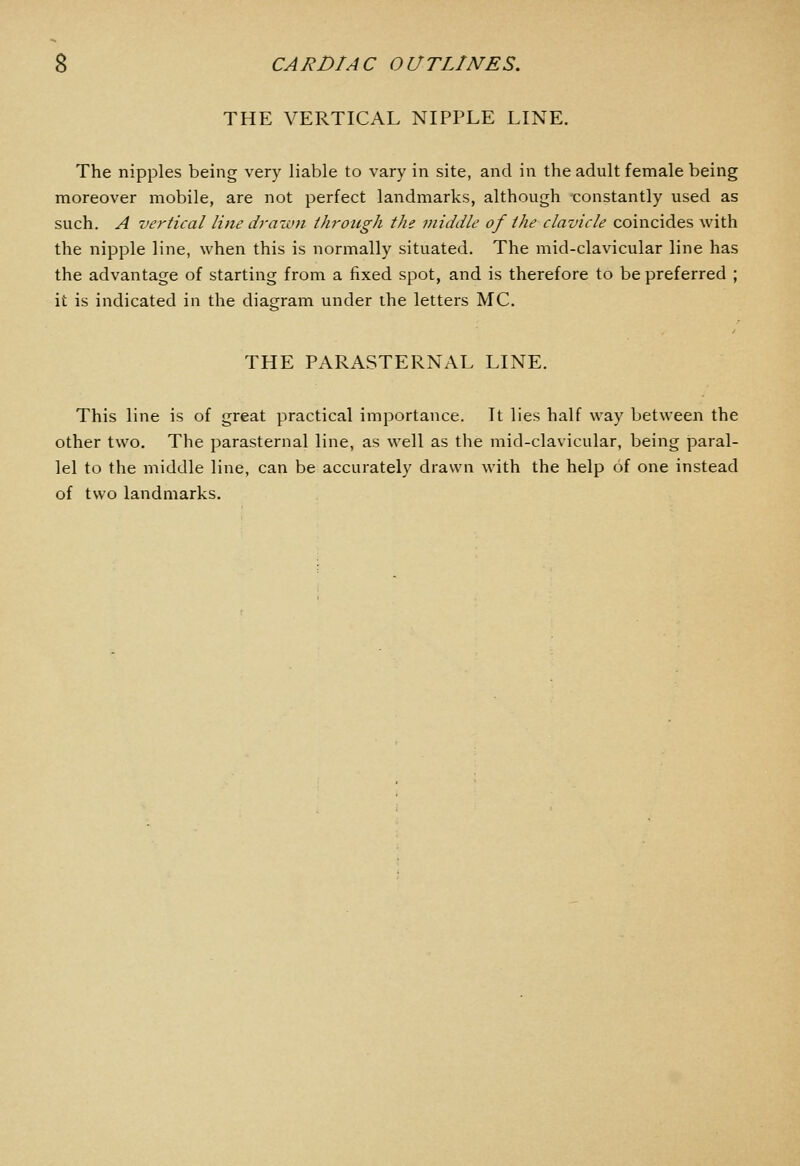 THE VERTICAL NIPPLE LINE. The nipples being very liable to vary in site, and in the adult female being moreover mobile, are not perfect landmarks, although constantly used as such. A vertical line drawn through the middle of the clavicle coincides with the nipple line, when this is normally situated. The mid-clavicular line has the advantage of starting from a fixed spot, and is therefore to be preferred ; it is indicated in the diagram under the letters MC. THE PARASTERNAL LINE. This line is of great practical importance. It lies half way between the other two. The parasternal line, as well as the mid-clavicular, being paral- lel to the middle line, can be accurately drawn with the help of one instead of two landmarks.
