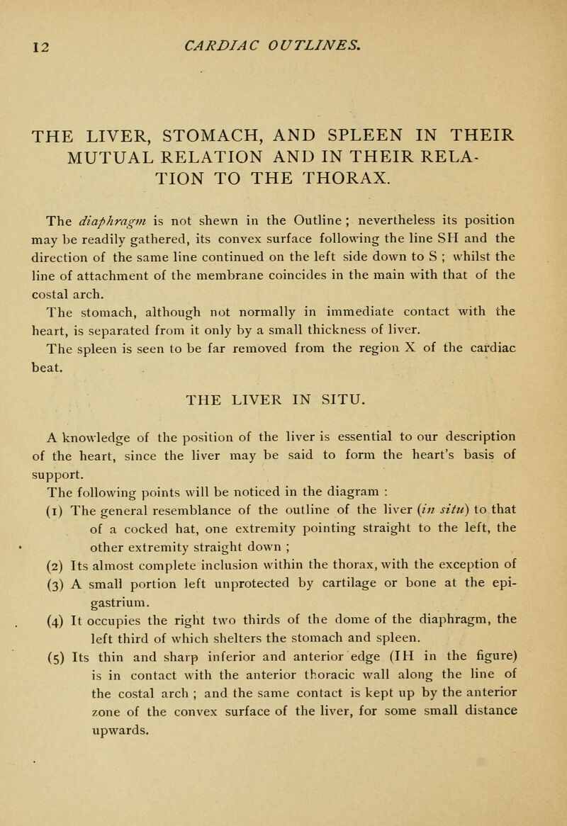 THE LIVER, STOMACH, AND SPLEEN IN THEIR MUTUAL RELATION AND IN THEIR RELA- TION TO THE THORAX. The diaphragm is not shewn in the Outline ; nevertheless its position may be readily gathered, its convex surface following the line SH and the direction of the same line continued on the left side down to S ; whilst the line of attachment of the membrane coincides in the main with that of the costal arch. The stomach, although not normally in immediate contact with the heart, is separated from it only by a small thickness of liver. The spleen is seen to be far removed from the region X of the cardiac beat. THE LIVER IN SITU. A knowledge of the position of the liver is essential to our description of the heart, since the liver may be said to form the heart's basis of support. The following points will be noticed in the diagram : (i) The general resemblance of the outline of the liver (/« j-?V«) to that of a cocked hat, one extremity pointing straight to the left, the other extremity straight down ; (2) Its almost complete inclusion within the thorax, with the exception of (3) A small portion left unprotected by cartilage or bone at the epi- gastrium. (4) It occupies the right two thirds of the dome of the diaphragm, the left third of which shelters the stomach and spleen. (5) Its thin and sharp inferior and anterior edge (IH in the figure) is in contact with the anterior thoracic wall along the line of the costal arch ; and the same contact is kept up by the anterior zone of the convex surface of the liver, for some small distance upwards.