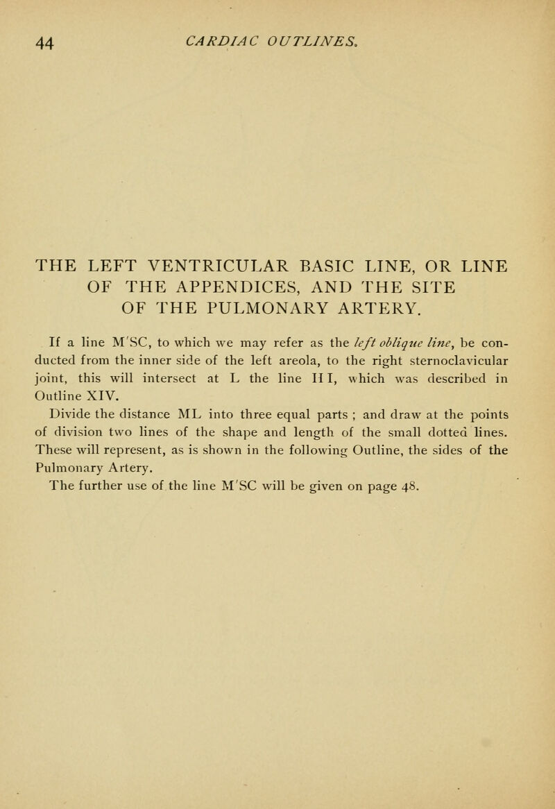 THE LEFT VENTRICULAR BASIC LINE, OR LINE OF THE APPENDICES, AND THE SITE OF THE PULMONARY ARTERY. If a line M'SC, to which we may refer as the left oblique line, be con- ducted from the inner side of the left areola, to the right sternoclavicular joint, this will intersect at L the line H I, which was described in Outline XIV. Divide the distance ML into three equal parts ; and draw at the points of division two lines of the shape and length of the small dotted lines. These will represent, as is shown in the following Outline, the sides of the Pulmonary Artery. The further use of the line M'SC will be given on page 48.