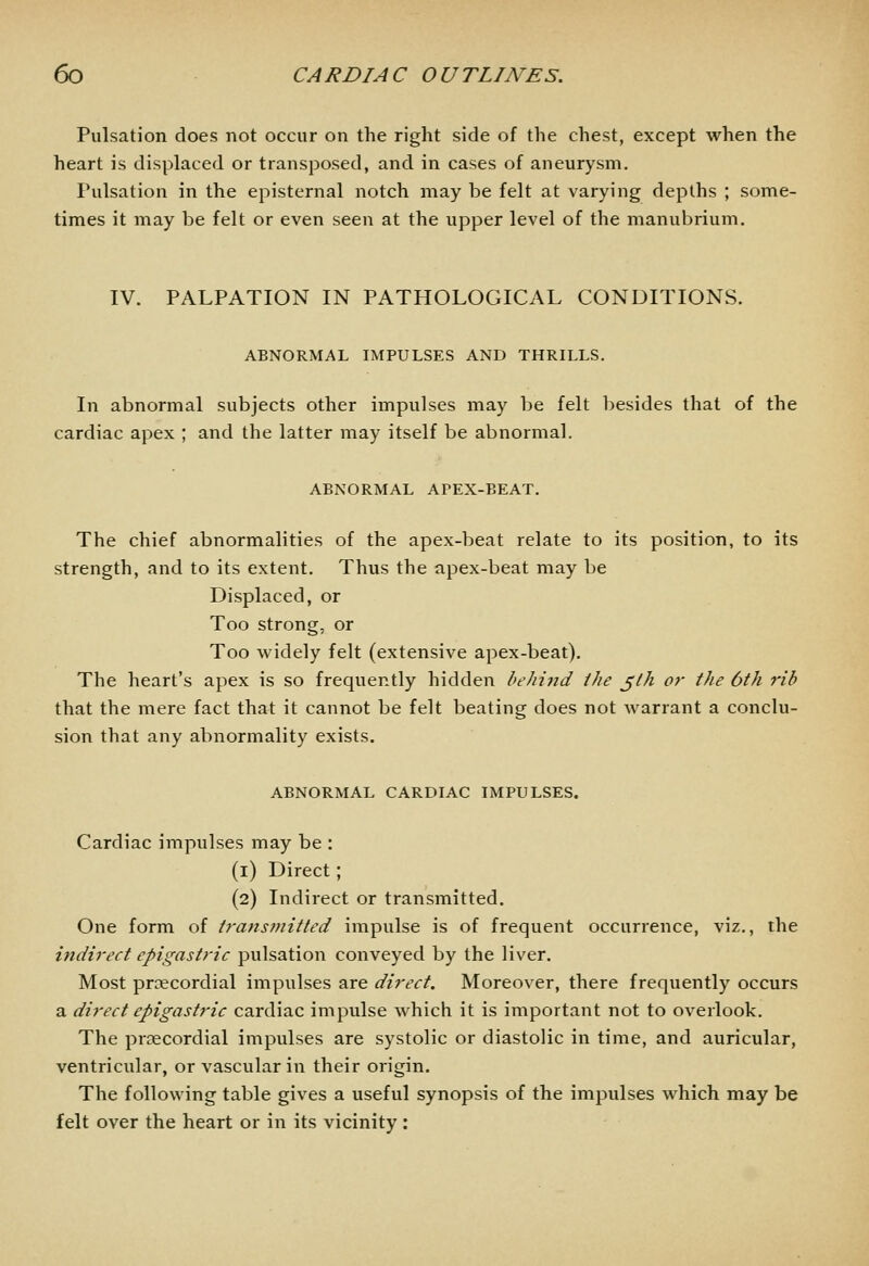 Pulsation does not occur on the right side of the chest, except when the heart is displaced or transposed, and in cases of aneurysm. Pulsation in the episternal notch may be felt at varying depths ; some- times it may be felt or even seen at the upper level of the manubrium. IV. PALPATION IN PATHOLOGICAL CONDITIONS. ABNORMAL IMPULSES AND THRILLS. In abnormal subjects other impulses may be felt besides that of the cardiac apex ; and the latter may itself be abnormal. ABNORMAL APEX-BEAT. The chief abnormalities of the apex-beat relate to its position, to its strength, and to its extent. Thus the apex-beat may be Displaced, or Too strong, or Too widely felt (extensive apex-beat). The heart's apex is so frequently hidden behijid the jlh or the 6th rib that the mere fact that it cannot be felt beating does not warrant a conclu- sion that any abnormality exists. ABNORMAL CARDIAC IMPULSES. Cardiac impulses may be : (i) Direct; (2) Indirect or transmitted. One form of trans7nitled impulse is of frequent occurrence, viz., the indirect epigastric pulsation conveyed by the liver. Most precordial impulses are direct. Moreover, there frequently occurs a direct epigasti'ic cardiac impulse which it is important not to overlook. The prcecordial impulses are systolic or diastolic in time, and auricular, ventricular, or vascular in their origin. The following table gives a useful synopsis of the impulses which may be felt over the heart or in its vicinity :