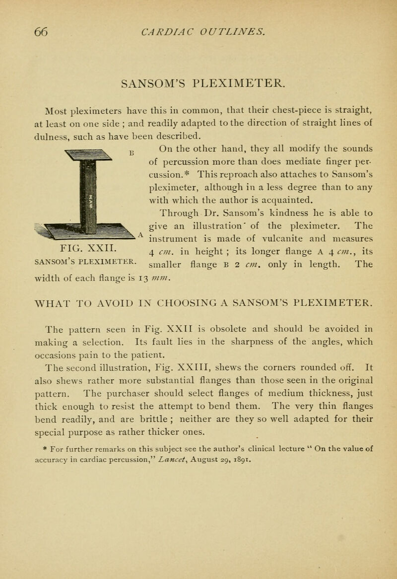 SANSOM'S PLEXIMETER. Most pleximeters have this in common, that their chest-piece is straight, at least on one side ; and readily adapted to the direction of straight lines of dulness, such as have been described. On the other hand, they all modify the sounds of percussion more than does mediate finger per- cussion.* This reproach also attaches to Sansom's plexinieter, although in a less degree than to any with which the author is acquainted. Through Dr. Sansom's kindness he is able to give an illustration' of the pleximeter. The instrument is made of vulcanite and measures 4 cm. in height ; its longer flange A 4tv;/., its smaller flange B 2 cm. only in length. The FIG. XXII. sansom's pleximeter width of each flange is 13 mm. WHAT TO AVOID IN CHOOSING A SANSOM'S PLEXIMETER. The pattern seen in Fig. XXII is obsolete and should be avoided in making a selection. Its fault lies in the sharpness of the angles, which occasions pain to the patient. The second illustration, Fig. XXIII, shews the corners rounded off. It also shews rather more substantial flanges than those seen in the original pattern. The purchaser should select flanges of medium thickness, just thick enough to resist the attempt to bend them. The very thin flanges bend readily, and are brittle ; neither are they so well adapted for their special purpose as rather thicker ones. * For further remarks on this subject see the author's clinical lecture  On the value of accuracy in cardiac percussion, Lancet^ August 29, 1891.