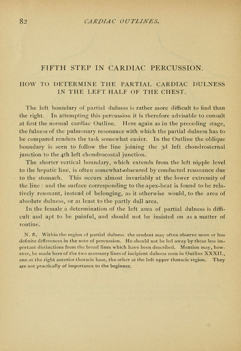 FIFTH STEP IN CARDIAC PERCUSSION. HOW TO DETERMINE THE PARTIAL CARDIAC DULNESS IN THE LEFT HALF OF THE CHEST. The left boundary of partial dulness is rather more difficult to find than the right. In attempting this percussion it is therefore advisable to consult at first the normal cardiac Outline. Here again as in the preceding stage, the fulness of the pulmonary resonance with which the partial dulness has to be compared renders the task somewhat easier. In the Outline the oblique boundary is seen to follow the line joining the 3d left chondrosternal junction to the 4th left chondrocostal junction. The shorter vertical boundary, which extends from the left nipple level to the hepatic line, is often somewhat»obscured by conducted resonance due to the stomach. This occurs almost invariably at the lower extremity of the line : and the surface corresponding to the apex-beat is found to be rela- tively resonant, instead of belonging, as it otherwise would, to the area of absolute dulness, or ac least to tlie partly dull area. In the female a determination of the left area of partial dulness is diffi- cult and apt to be painful, and should not be insisted on as a matter of routine. N. V>. Within the region of partial dulness the student may often observe more or less definite differences in the note of percussion. He should not be led away by these less im- portant distinctions from the broad lines which have been described. Mention may, how- ever, be made hereof tlie two accessory lines of incipient dulness seen in Outline XXXII., one at the right anterior thoracic base, the other at the left upper thoracic region. They are not practically of importance to the beginner.