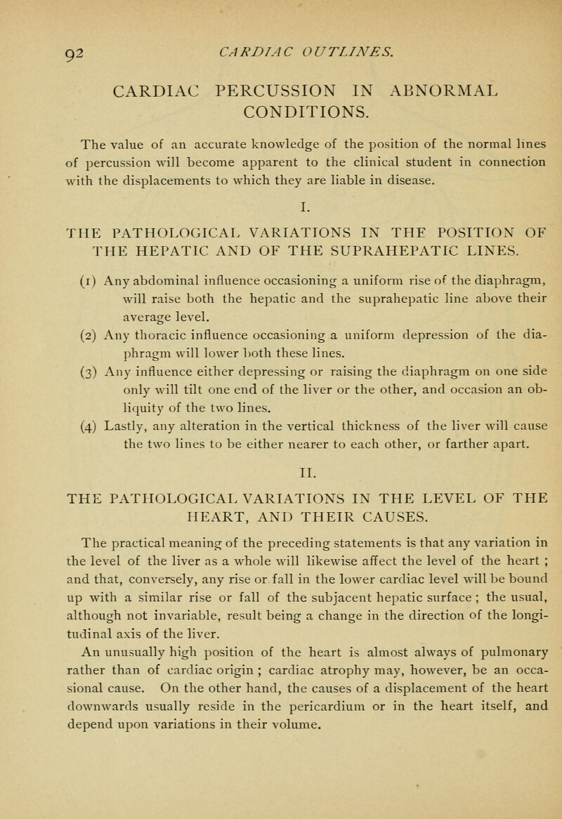 CARDIAC PERCUSSION IN ABNORMAL CONDITIONS. The value of an accurate knowledge of the position of the normal lines of percussion will become apparent to the clinical student in connection with the displacements to which they are liable in disease. I. THE PATHOLOGICAL VARIATIONS IN THE POSITION OF THE HEPATIC AND OF THE SUPRAHEPATIC LINES. (i) Any abdominal influence occasioning a uniform rise of the diaphragm, will raise both the hepatic and the suprahepatic line above their average level. (2) Any thoracic influence occasioning a uniform depression of the dia- phragm will lower both these lines. (3) Any influence either depressing or raising the diaphragm on one side only will tilt one end of the liver or the other, and occasion an ob- liquity of the two lines. (4) Lastly, any alteration in the vertical thickness of the liver will cause the two lines to be either nearer to each other, or farther apart. II. THE PATHOLOGICAL VARIATIONS IN THE LEVEL OF THE HEART, AND THEIR CAUSES. The practical meaning of the preceding statements is that any variation in the level of the liver as a whole will likewise afifect the level of the heart ; and that, conversely, any rise or. fall in the lower cardiac level will be bound up with a similar rise or fall of the subjacent hepatic surface ; the usual, although not invariable, result being a change in the direction of the longi- tudinal axis of the liver. An unusually high position of the heart is almost always of pulmonary rather than of cardiac origin ; cardiac atrophy may, however, be an occa- sional cause. On the other hand, the causes of a displacement of the heart downwards usually reside in the pericardium or in the heart itself, and depend upon variations in their volume.