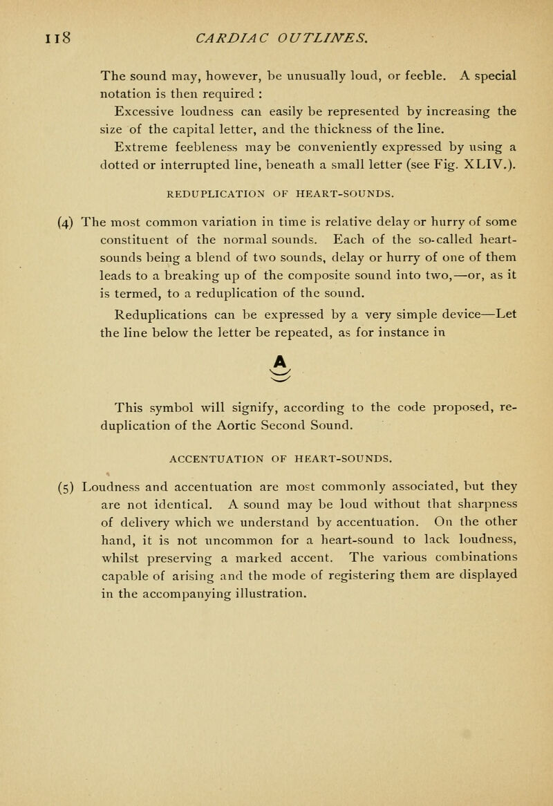 The sound may, however, be unusually loud, or feeble. A special notation is then required ; Excessive loudness can easily be represented by increasing the size of the capital letter, and the thickness of the line. Extreme feebleness may be conveniently expressed by iising a dotted or interrupted line, beneath a small letter (see Fig. XLIV.). REDUPLICATION OF HEART-SOUNDS. (4) The most common variation in time is relative delay or hurry of some constituent of the normal sounds. Each of the so-called heart- sounds being a blend of two sounds, delay or hurry of one of them leads to a breaking up of the composite sound into two,—or, as it is termed, to a reduplication of the sound. Reduplications can be expressed by a very simple device—Let the line below the letter be repeated, as for instance in This symbol will signify, according to the code proposed, re- duplication of the Aortic Second Sound. ACCENTUATION OF HEART-SOUNDS, (5) Loudness and accentuation are most commonly associated, but they are not identical. A sound may be loud without that sharpness of delivery which we understand by accentuation. On the other hand, it is not uncommon for a heart-sound to lack loudness, whilst preserving a marked accent. The various combinations capable of arising and the mode of registering them are displayed in the accompanying illustration.