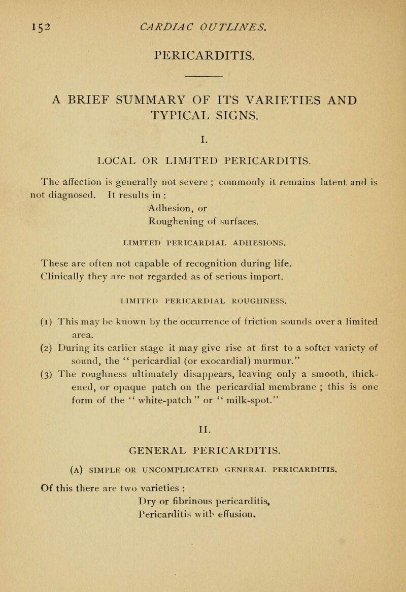 PERICARDITIS. A BRIEF SUMMARY OF ITS VARIETIES AND TYPICAL SIGNS. I. LOCAL OR LIMITED PERICARDITIS. The affection is generally not severe ; commonly it remains latent and is not diagnosed. It results in : Adhesion, or Roughening of surfaces. LIMITED PERICARDIAL ADHESIONS, These are often not capable of recognition during life. Clinically they are not regarded as of serious import. LIMITED PERICARDIAL ROUGHNESS. (i) This may be known by the occurrence of friction sounds over a limited area. (2) During its earlier stage it may give rise at first to a softer variety of sound, the  pericardial (or exocardial) murmur. (3) The roughness ultimately disappears, leaving only a smooth, thick- ened, or opaque patch on the pericardial membrane ; this is one form of the  white-patch  or  milk-spot. II. GENERAL PERICARDITIS. (a) SIMPLE OR UNCOMPLICATED GENERAL PERICARDITIS. Of this there are two varieties : Dry or fibrinous pericarditis. Pericarditis with effusion.
