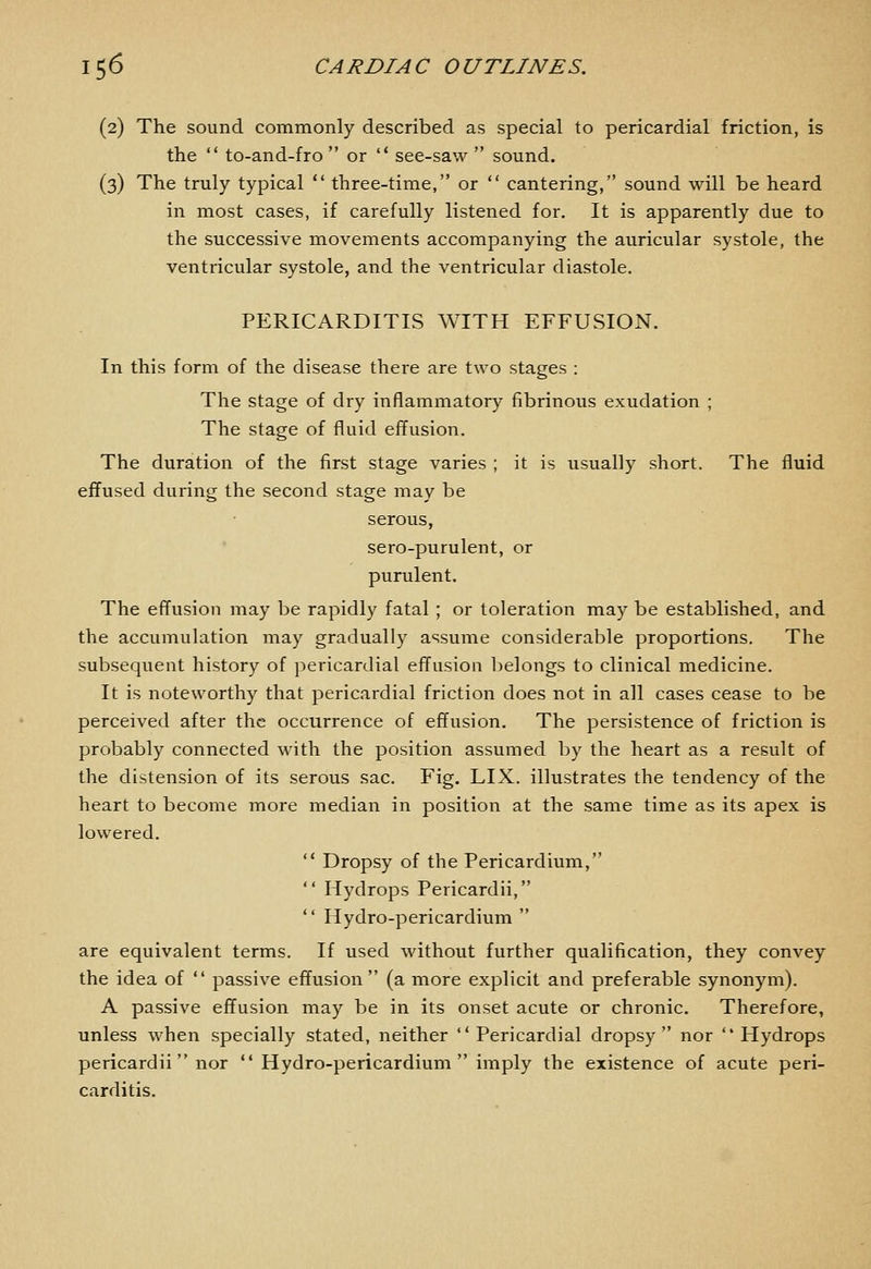 (2) The sound commonly described as special to pericardial friction, is the  to-and-fro or  see-saw  sound. (3) The truly typical  three-time, or  cantering, sound will be heard in most cases, if carefully listened for. It is apparently due to the successive movements accompanying the auricular systole, the ventricular systole, and the ventricular diastole. PERICARDITIS WITH EFFUSION. In this form of the disease there are two stages : The stage of dry inflammatory fibrinous exudation ; The stage of fluid effusion. The duration of the first stage varies ; it is usually short. The fluid effused during the second stage may be serous, sero-purulent, or purulent. The effusion may be rapidly fatal ; or toleration may be established, and the accumulation may gradually assume considerable proportions. The subsequent history of pericardial effusion belongs to clinical medicine. It is noteworthy that pericardial friction does not in all cases cease to be perceived after the occurrence of effusion. The persistence of friction is probably connected with the position assumed by the heart as a result of the distension of its serous sac. Fig. LIX. illustrates the tendency of the heart to become more median in position at the same time as its apex is lowered.  Dropsy of the Pericardium,  Hydrops Pericardii,  Hydro-pericardium  are equivalent terms. If used without further qualification, they convey the idea of  passive effusion (a more explicit and preferable synonym). A passive effusion may be in its onset acute or chronic. Therefore, unless when specially stated, neither Pericardial dropsy nor Hydrops pericardii  nor  Hydro-pericardium imply the existence of acute peri- carditis.