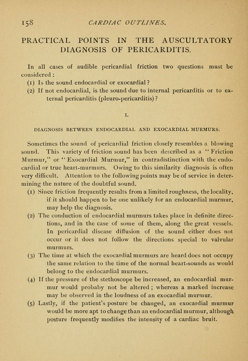 PRACTICAL POINTS IN THE AUSCULTATORY DIAGNOSIS OF PERICARDITIS. In all cases of audible pericardial friction two questions must be considered : (i) Is the sound endocardial or exocardial? (2) If not endocardial, is the sound due to internal pericarditis or to ex- ternal pericarditis (pleuro-pericarditis) ? DIAGNOSIS BETWEEN ENDOCARDIAL AND EXOCARDIAL MURMURS. Sometimes the sound of pericardial friction closely resembles a blowing sound. This variety of friction sound has been described as a  Friction Murmur, or  Exocardial Murmur, in contradistinction with the endo- cardial or true heart-murmurs. Owing to this similarity diagnosis is often very difficult. Attention to the following points may be of service in deter- mining the nature of the doubtful sound. (i) Since friction frequently results from a limited roughness, the locality, if it should happen to be one unlikely for an endocardial murmur, may help the diagnosis. (2) The conduction of endocardial murmurs takes place in definite direc- tions, and in the case of some of them, along the great vessels. In pericardial disease diffusion of the sound either does not occur or it does not follow the directions special to valvular murmurs. (3) The time at which the exocardial murmurs are heard does not occupy the same relation to the time of the normal heart-sounds as would belong to the endocardial murmurs. (4) If the pressure of the stethoscope be increased, an endocardial mur- mur would probaby not be altered ; whereas a marked increase may be observed in the loudness of an exocardial murmur. (5) Lastly, if the patient's posture be changed, an exocardial murmur would be more apt to change than an endocardial murmur, although posture frequently modifies the intensity of a cardiac bruit.