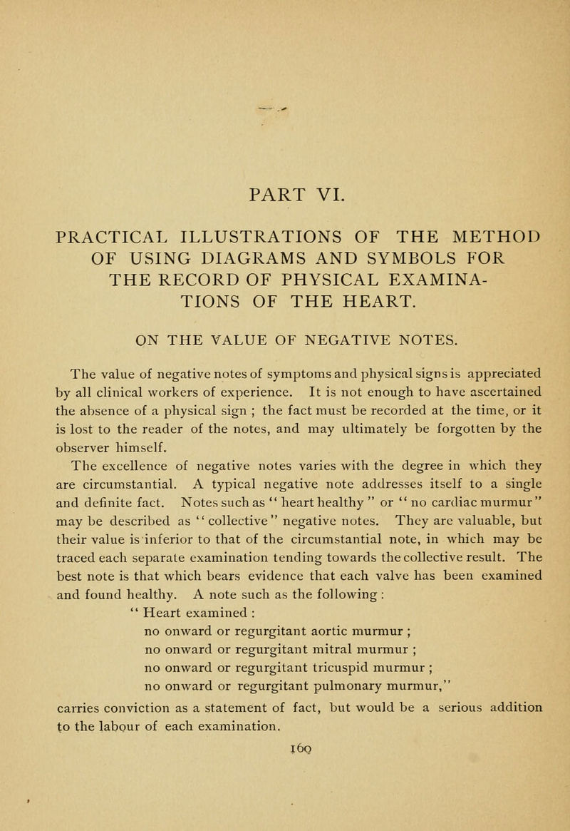 PART VI. PRACTICAL ILLUSTRATIONS OF THE METHOD OF USING DIAGRAMS AND SYMBOLS FOR THE RECORD OF PHYSICAL EXAMINA- TIONS OF THE HEART. ON THE VALUE OF NEGATIVE NOTES. The value of negative notes of symptoms and physical signs is appreciated by all clinical workers of experience. It is not enough to have ascertained the absence of a physical sign ; the fact must be recorded at the time, or it is lost to the reader of the notes, and may ultimately be forgotten by the observer himself. The excellence of negative notes varies with the degree in which they are circumstantial. A typical negative note addresses itself to a single and definite fact. Notes such as  heart healthy  or  no cardiac murmur may be described as  collective negative notes. They arc valuable, but their value is inferior to that of the circumstantial note, in which may be traced each separate examination tending towards the collective result. The best note is that which bears evidence that each valve has been examined and found healthy. A note such as the following :  Heart examined : no onward or regurgitant aortic murmur ; no onward or regurgitant mitral murmur ; no onward or regurgitant tricuspid murmur ; no onward or regurgitant pulmonary murmur, carries conviction as a statement of fact, but would be a serious addition to the labour of each examination. i6o