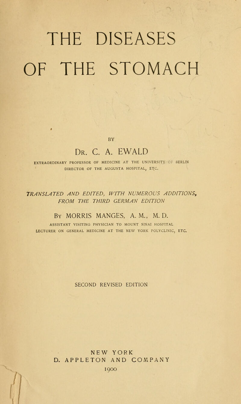 THE DISEASES OF THE STOMACH BY Dr. C a. EWALD EXTRAORDINARY PROFESSOR OF MEDICINE AT THE UNIVERSITY Cr BERLIN DIRECTOR OF THE AUGUSTA HOSPITAL, ETC. TRANSLATED AND EDITED, IVITH NUMEROUS ADDITIONS, FROM THE THIRD GERMAN EDITION By morris manges, A.M., M. D. ASSISTANT VISITING PHYSICIAN TO MOUNT SINAI HOSPITAL LECTURER ON GENERAL MEDICINE AT THE NEW YORK POLYCLINIC, ETC. SECOND REVISED EDITION NEW YORK D. APPLETON AND COMPANY 1900