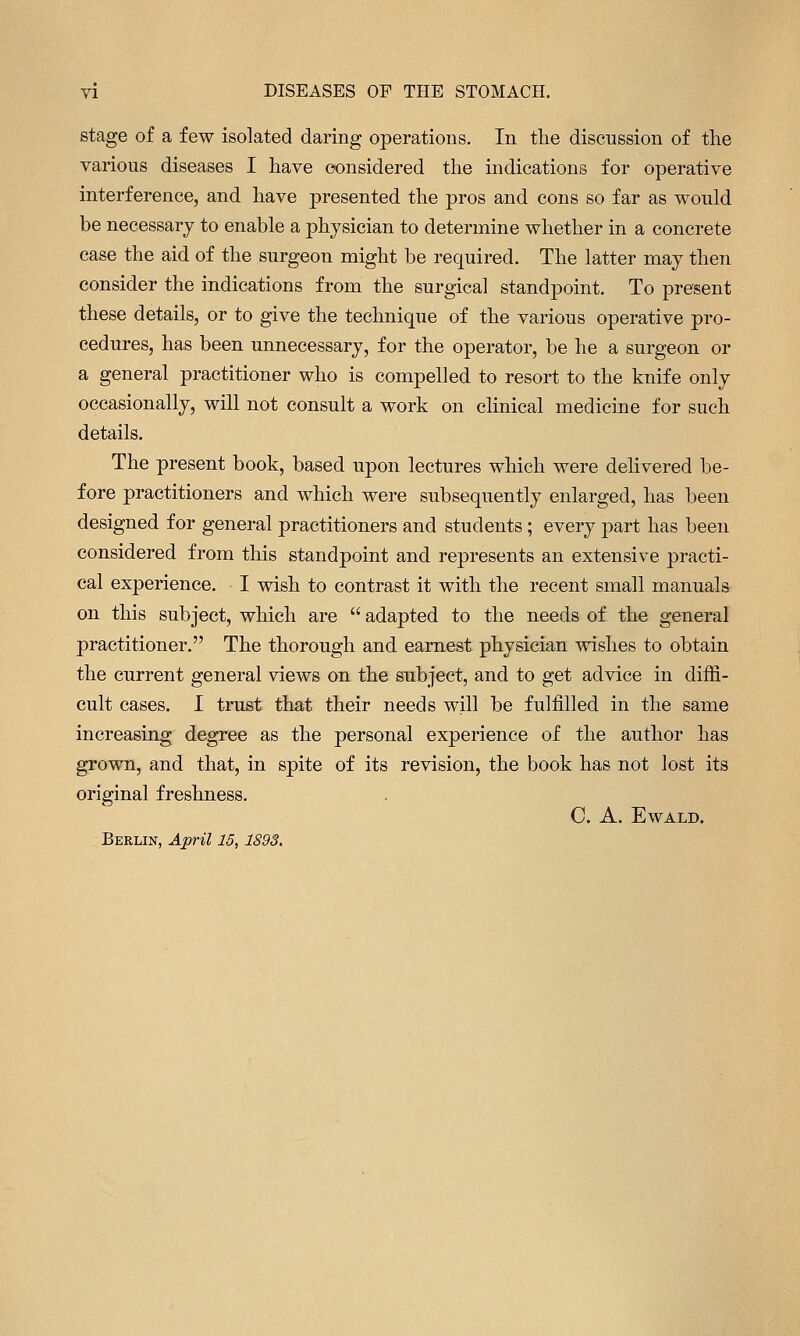 stage of a few isolated daring operations. In the discussion of the various diseases I have considered the indications for operative interference, and have presented the pros and cons so far as would be necessary to enable a physician to determine whether in a concrete case the aid of the surgeon might be required. The latter may then consider the indications from the surgical standpoint. To present these details, or to give the technique of the various operative pro- cedures, has been unnecessary, for the operator, be he a surgeon or a general practitioner who is compelled to resort to the knife only occasionally, will not consult a work on clinical medicine for such details. The present book, based upon lectures which were delivered be- fore practitioners and which were subsequently enlarged, has been designed for general practitioners and students ; every part has been considered from this standpoint and represents an extensive practi- cal experience. I wish to contrast it with the recent small manuals on this subject, which are  adapted to the needs of the general practitioner. The thorough and earnest physician wishes to obtain the current general views on the subject, and to get advice in diffi- cult cases. I trust that their needs will be fulfilled in the same increasing degree as the personal experience of the author has grown, and that, in spite of its revision, the book has not lost its original freshness. C. A. EWALD. Berlin, April 15,1893.