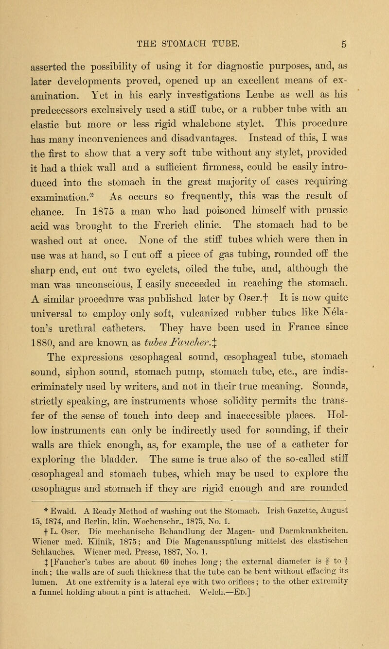 asserted tlie possibility of using it for diagnostic purposes, and, as later developments proved, opened up an excellent means of ex- amination. Yet in his early investigations Leube as well as his predecessors exclusively used a stiff tube, or a rubber tube with an elastic but more or less rigid whalebone stylet. This procedure has many inconveniences and disadvantages. Instead of this, I was the first to show that a very soft tube without any stylet, provided it had a thick wall and a sufficient firmness, could be easily intro- duced into the stomach in the great majority of cases requiring examination.* As occurs so frequently, this was the result of chance. In 18Y5 a man who had poisoned himself with prussic acid was brought to the Frerich clinic. The stomach had to be washed out at once. ISTone of the stiff tubes which were then in use was at hand, so I cut off a piece of gas tubing, rounded off the sharp end, cut out two eyelets, oiled the tube, and, although the man was unconscious, I easily succeeded in reaching the stomach. A similar procedure was pubhshed later by Oser.f It is now quite universal to employ only soft, vulcanized rubber tubes like Nek- ton's urethral catheters. They have been used in France since 1880, and are known, as tubes Faucher.X The expressions oesophageal sound, oesophageal tube, stomach sound, siphon sound, stomach pump, stomach tube, etc., are indis- criminately used by writers, and not in their true meaning. Sounds, strictly sj)eaking, are instruments whose solidity permits the trans- fer of the sense of touch into deep and inaccessible places. Hol- low instruments can only be indirectly used for sounding, if their walls are thick enough, as, for example, the use of a catheter for exploring the bladder. The same is true also of the so-called stiff oesophageal and stomach tubes, which may be used to explore the oesophagus and stomach if they are rigid enough and are rounded * Ewald. A Ready Method of washing out the Stomach. Irish Gazette, August 15, 1874, and Berlin, klin. Wochenschr., 1875, No. 1. f L. Oser. Die mechanische Behandlung der Magen- und Darmkrankheiten. Wiener med. Klinik, 1875; and Die Magenaussptilung mittelst des elastischen Schlauches. Wiener med. Presse, 1887, No. 1. X [Faueher's tubes are about 60 inches long; the external diameter is f to f inch; the walls are of such thickness that the tube can be bent without effacing its lumen. At one exti^emity is a lateral eye with two orifices; to the other extremity a funnel holding about a pint is attached. Welch.—Ed.]