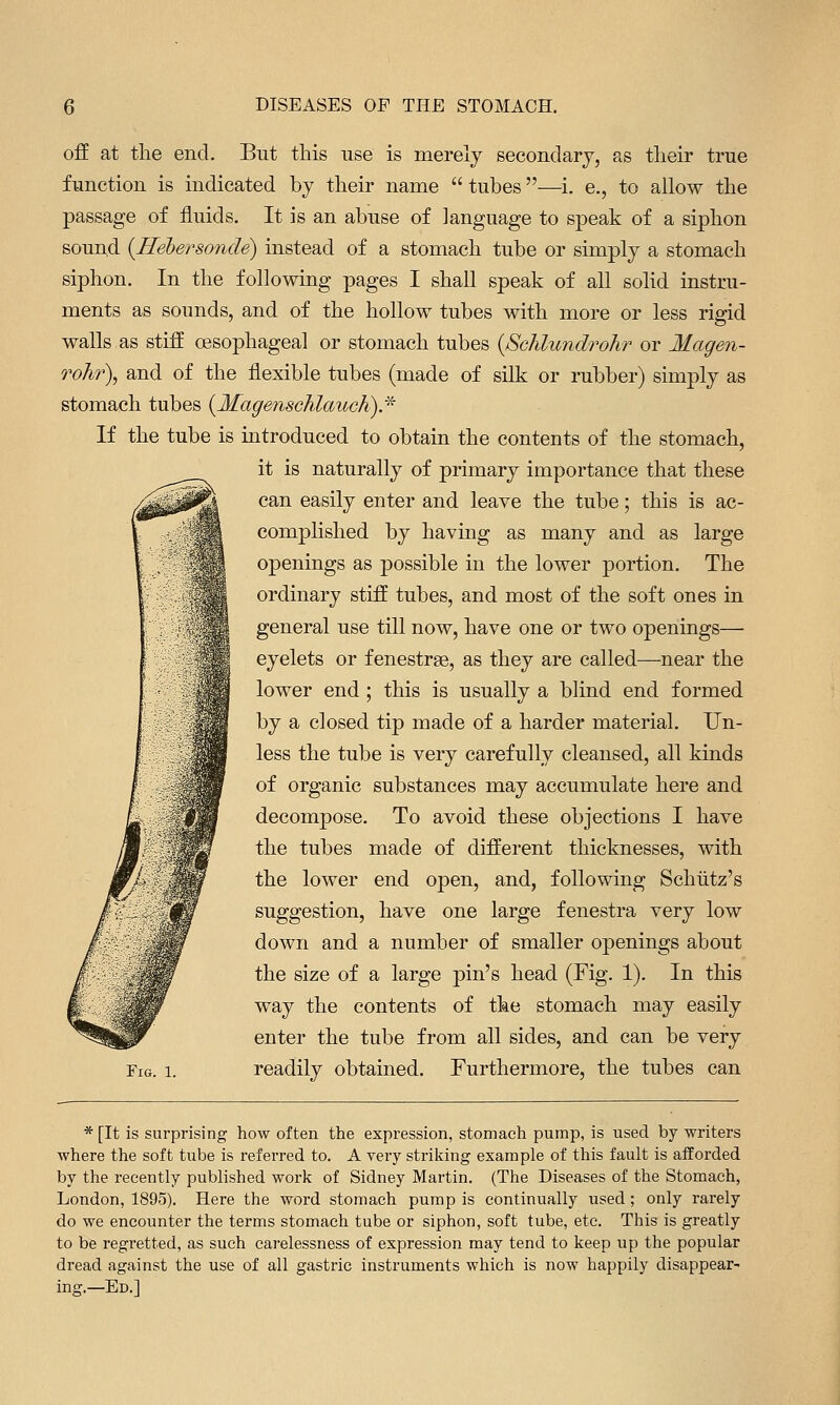 off at tlie end. But this use is merely secondary, as tlieir true function is indicated by tlieir name  tubes—i. e., to allow the passage of fluids. It is an abuse of language to speak of a siphon sound {Rehersonde) instead of a stomach tube or simply a stomach siphon. In the following pages I shall speak of all solid instru- ments as sounds, and of the hollow tubes with more or less rigid walls as stiff oesophageal or stomach tubes {Schlundrohr or Magen- rohr\ and of the flexible tubes (made of silk or rubber) simply as stomach tubes {Magenschlauch).^ If the tube is introduced to obtain the contents of the stomach, it is naturally of primary importance that these can easily enter and leave the tube; this is ac- complished by having as many and as large openings as possible in the lower portion. The ordinary stiff tubes, and most of the soft ones in general use till now, have one or two openings— eyelets or fenestrse, as they are called—near the lower end ; this is usually a bhnd end formed by a closed tip made of a harder material. Un- less the tube is very carefully cleansed, all kinds of organic substances may accumulate here and decompose. To avoid these objections I have the tubes made of different thicknesses, with the lower end open, and, following Schiitz's suggestion, have one large fenestra very low down and a number of smaller openings about the size of a large pin's head (Fig. 1). In this way the contents of the stomach may easily enter the tube from all sides, and can be very Fig. 1. readily obtained. Furthermore, the tubes can * [It is surprising how often the expression, stomach pump, is used by writers where the soft tube is referred to. A very striliing example of this fault is afforded by the recently published work of Sidney Martin. (The Diseases of the Stomach, London, 1895). Here the word stomach pump is continually used ; only rarely do we encounter the terms stomach tube or siphon, soft tube, etc. This is greatly to be regretted, as such carelessness of expression may tend to keep up the popular dread against the use of all gastric instruments which is now happily disappear- ing.—Ed.]