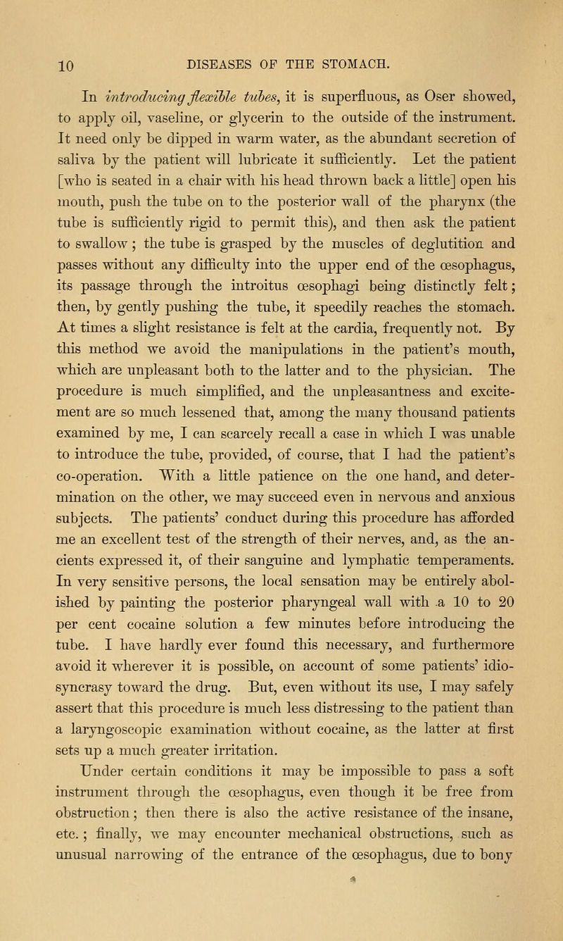 In introdiwing flexible tubes, it is superfluous, as Oser showed, to apply oil, vaseline, or glycerin to tlie outside of the instrument. It need only be dipped in warm water, as the abundant secretion of saliva by the patient will lubricate it sufficiently. Let the patient [who is seated in a chair with his head thrown back a little] open his mouth, push the tube on to the posterior wall of the pharynx (the tube is sufficiently rigid to permit this), and then ask the patient to swallow ; the tube is grasped by the muscles of deglutition and passes without any difficulty into the upper end of the oesophagus, its passage through the introitus oesophagi being distinctly felt; then, by gently pushing the tube, it speedily reaches the stomach. At times a slight resistance is felt at the cardia, frequently not. By this method we avoid the manipulations in the patient's mouth, which are unpleasant both to the latter and to the physician. The procedure is much simplified, and the unpleasantness and excite- ment are so much lessened that, among the many thousand patients examined by me, I can scarcely recall a case in which I was unable to introduce the tube, provided, of course, that I had the patient's co-operation. With a little patience on the one hand, and deter- mination on the other, we may succeed even in nervous and anxious subjects. The patients' conduct during this procedure has afforded me an excellent test of the strength of their nerves, and, as the an- cients expressed it, of their sanguine and lymphatic temperaments. In very sensitive persons, the local sensation may be entirely abol- ished by painting the posterior pharyngeal wall with .a 10 to 20 per cent cocaine solution a few minutes before introducing the tube. I have hardly ever found this necessary, and furthermore avoid it wherever it is possible, on account of some patients' idio- syncrasy toward the drug. But, even without its use, I may safely assert that this procedure is much less distressing to the patient than a laryngoscopic examination without cocaine, as the latter at first sets up a much greater irritation. Under certain conditions it may be impossible to pass a soft instrument through the oesophagus, even though it be free from obstruction; then there is also the active resistance of the insane, etc. ; finally, we may encounter mechanical obstructions, such as unusual narrowing of the entrance of the oesophagus, due to bony