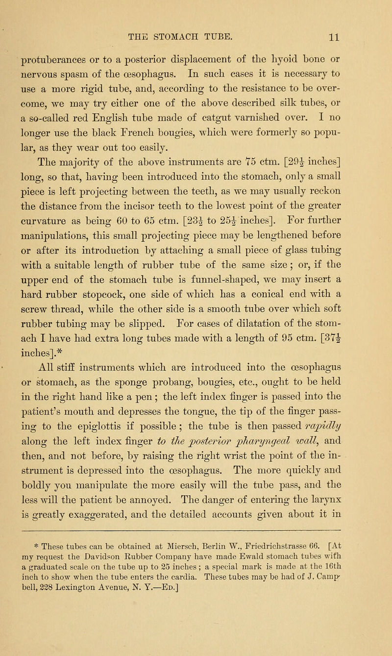 protuberances or to a posterior displacement of the liyoid bone or nervous spasm of the oesophagus. In such cases it is necessary to use a more rigid tube, and, according to the resistance to be over- come, we may try either one of the above described silk tubes, or a so-called red English tube made of catgut varnished over. 1 no longer use the black French bougies, which were formerly so popu- lar, as they wear out too easily. The majority of the above instruments are Y5 ctm. [29^ inches] long, so that, having been introduced into the stomach, only a small piece is left projecting between the teeth, as we may usually reckon the distance from the incisor teeth to the lowest point of the greater curvature as being 60 to 65 ctm. [23| to 25|^ inches]. For further manipulations, this small projecting piece may be lengthened before or after its introduction by attaching a small piece of glass tubing with a suitable length of rubber tube of the same size; or, if the upper end of the stomach tube is funnel-shaped, we may insert a hard rubber stopcock, one side of which has a conical end with a screw thread, while the other side is a smooth tube over which soft rubber tubing may be slipped. For cases of dilatation of the stom- ach I have had extra long tubes made with a length of 95 ctm. [3Y^ inches].* All stiff instruments which are introduced into the oesophagus or stomach, as the sponge probang, bougies, etc., ought to be held in the right hand like a pen ; the left index finger is passed into the patient's mouth and depresses the tongue, the tip of the finger pass- ing to the epiglottis if possible ; the tube is then passed rapidly along the left index finger to the posterior pharyngeal wall, and then, and not before, by raising the right wrist the point of the in- strument is depressed into the oesophagus. The more quickly and boldly you manipulate the more easily will the tube pass, and the less will the patient be annoyed. The danger of entering the larynx is greatly exaggerated, and the detailed accounts given about it in * These tubes can be obtained at Miersch, Berlin W., Friedrichstrasse 66. [At ray request the Davidson Rubber Company have made Ewald stomach tubes with a graduated scale on the tube up to 25 inches ; a special mark is made at the 16th inch to show when the tube enters the cardia. These tubes may be had of J. Camp' bell, 328 Lezington Avenue, N. Y.—Ed.]