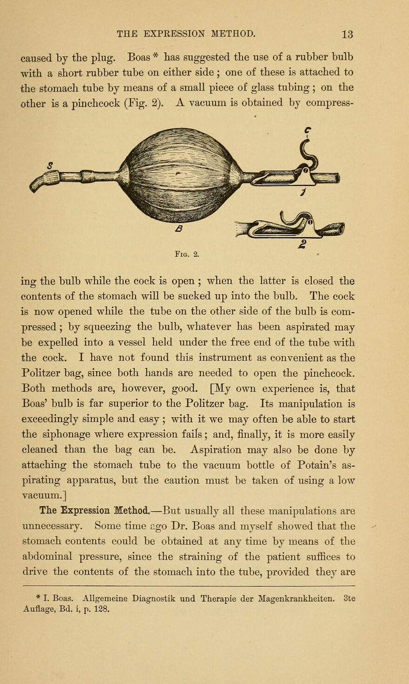 caused by the plug. Boas * has suggested tlie use of a rubber bulb with a short rubber tube on either side ; one of these is attached to the stomacli tube by means of a small piece of glass tubing ; on the other is a pinchcock (Fig. 2). A vacuum is obtained by compress- ing the bulb while the cock is open ; when the latter is closed the contents of the stomach will be sucked up into the bulb. The cock is now opened while the tube on the other side of the bulb is com- pressed ; by squeezing the bulb, whatever has been aspirated may be expelled into a vessel held under the free end of the tube with the cock. I have not found this instrument as convenient as the Politzer bag, since both hands are needed to open the pinchcock. Both methods are, however, good. [My own experience is, that Boas' bulb is far superior to the Politzer bag. Its manipulation is exceedingly simple and easy ; with it we may often be able to start the siphonage where expression fails; and, finally, it is more easily cleaned than the bag can be. Aspiration may also be done by attaching the stomach tube to the vacuum bottle of Potain's as- pirating apparatus, but the caution must be taken of using a low vacuum.] The Expression Method.—But usually all these manipulations are unnecessary. Some time ago Dr. Boas and myself showed that the stomach contents could be obtained at any time by means of the abdominal pressure, since the straining of the patient suffices to drive the contents of the stomach into the tube, provided they are * I. Boas. Allgemeine Diagnostik und Therapie der Magenkrankheiten. 3te Auflage, Bd. i, p. 138.