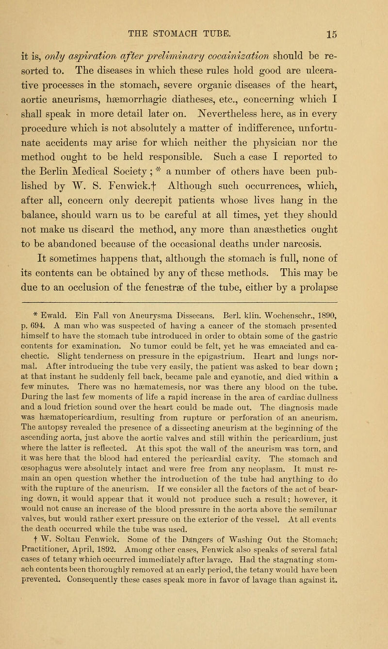 it is, only aspiration after preliminary cocainisation should be re- sorted to. The diseases in which these rules hold good are ulcera- tive processes in the stomach, severe organic diseases of the heart, aortic aneurisms, hsemorrhagic diatheses, etc., concerning which I shall speak in more detail later on. ITevertheless here, as in every procedure which is not absolutely a matter of indifference, unfortu- nate accidents may arise for which neither the physician nor the method ought to be held responsible. Such a case I reported to the Berlin Medical Society; * a number of others have been pub- hshed by W. S. Fen wick, f Although such occurrences, which, after all, concern only decrepit patients whose hves hang in the balance, should warn us to be careful at all times, yet they should not make us discard the method, any more than anaesthetics ought to be abandoned because of the occasional deaths under narcosis. It sometimes happens that, although the stomach is full, none of its contents can be obtained by any of these methods. This may be due to an occlusion of the fenestrse of the tube, either by a prolapse * Bwald. Ein Fall von Aneurysma Dissecans. Berl. klin. Woehensehr., 1890, p. 694. A man who was suspected of having a cancer of the stomach presented himself to have the stomach tube introduced in order to obtain some of the gastric contents for examination. No tumor could be felt, yet he was emaciated and ca- chectic. Slight tenderness on pressure in the epigastrium. Heart and lungs nor- mal. After introducing the tube very easily, the patient was asked to bear down ; at that instant he suddenly fell back, became pale and cyanotic, and died within a few minutes. There was no hsematemesis, nor was there any blood on the tube. During the last few moments of life a rapid increase in the area of cardiac dullness and a loud friction sound over the heart could be made out. The diagnosis made was haematopericardium, resulting from rupture or perforation of an aneurism. The autopsy revealed the presence of a dissecting aneurism at the beginning of the ascending aorta, just above the aortic valves and still within the pericardium, just where the latter is reflected. At this spot the wall of the aneurism was torn, and it was here that the blood had entered the pericardial cavity. The stomach and oesophagus were absolutely intact and were free from any neoplasm. It must re- main an open question whether the introduction of the tube had anything to do with the rupture of the aneurism. If we consider all the factors of the act of bear- ing down, it would appear that it would not produce such a result; however, it would not cause an increase of the blood pressure in the aorta above the semilunar valves, but would rather exert pressure on the exterior of the vessel. At all events the death occurred while the tube was used. t W. Soltau Fenwick. Some of the Dangers of Washing Out the Stomach; Practitioner, April, 1892. Among other cases, Fenwick also speaks of several fatal cases of tetany which occurred immediately after lavage. Had the stagnating stom- ach contents been thoroughly removed at an early period, the tetany would have been prevented. Consequently these cases speak more in favor of lavage than against it.