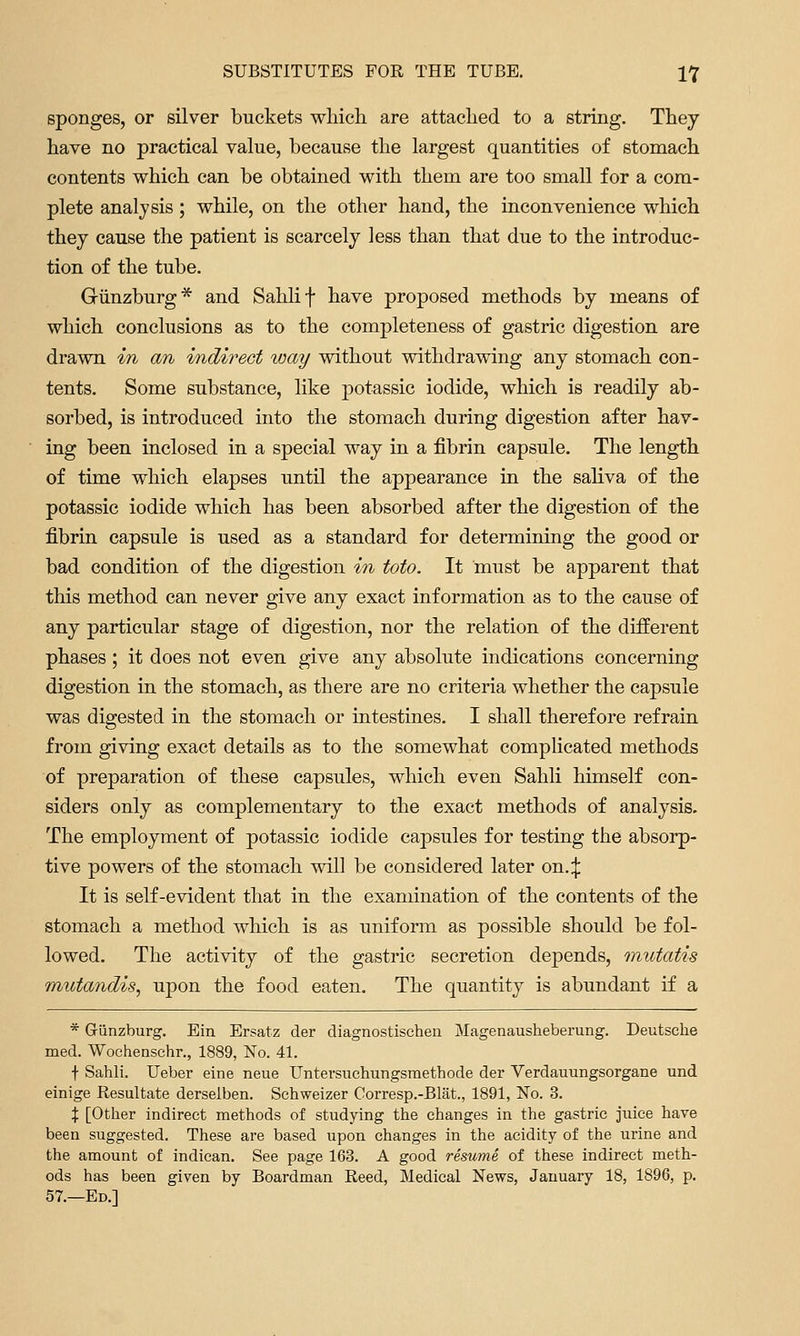 sponges, or silver buckets whicli are attaclied to a string. They have no practical value, because the largest quantities of stomach contents which can be obtained with them are too small for a com- plete analysis; while, on the other hand, the inconvenience which they cause the patient is scarcely less than that due to the introduc- tion of the tube. Giinzburg* and Sahlif have proposed methods by means of which conclusions as to the completeness of gastric digestion are drawn in an indirect ^vay without withdrawing any stomach con- tents. Some substance, like potassic iodide, which is readily ab- sorbed, is introduced into the stomach during digestion after hav- ing been inclosed in a special way in a fibrin capsule. The length of time which elapses until the appearance in the saliva of the potassic iodide which has been absorbed after the digestion of the fibrin capsule is used as a standard for determining the good or bad condition of the digestion in toto. It must be apparent that this method can never give any exact information as to the cause of any particular stage of digestion, nor the relation of the different phases; it does not even give any absolute indications concerning digestion in the stomach, as there are no criteria whether the capsule was digested in the stomach or intestines. I shall therefore refrain from giving exact details as to the somewhat complicated methods of preparation of these capsules, which even Sahli himself con- siders only as complementary to the exact methods of analysis. The employment of potassic iodide capsules for testing the absorp- tive powers of the stomach will be considered later on.:}: It is self-evident that in the examination of the contents of the stomach a method which is as uniform as possible should be fol- lowed. The activity of the gastric secretion depends, imitatis mutandis^ upon the food eaten. The quantity is abundant if a * Griinzburg. Ein Ersatz der diagnostischeu Magenausheberung. Deutsche med. Wocheaschr., 1889, No. 41. f Sahli. Ueber eine neue Untersuchungsmethode der Verdauungsorgane und einige Resultate derselben. Schweizer Corresp.-Blat., 1891, No. 3. X [Other indirect methods of studying the changes in the gastric juice have been suggested. These are based upon changes in the acidity of the urine and the amount of indican. See page 163. A good resume, of these indirect meth- ods has been given by Boardman Reed, Medical News, January 18, 1896, p. 57.—Ed.]
