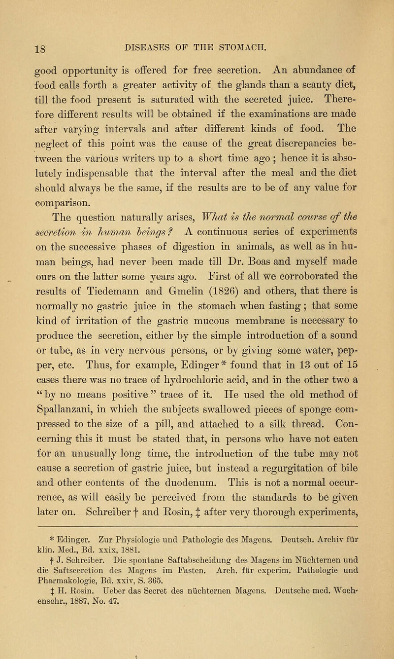 good opportunity is offered for free secretion. An abundance of food calls forth a greater activity of tlie glands than a scanty diet, till the food present is saturated with the secreted juice. There- fore different results will be obtained if the examinations are made after varying intervals and after different kinds of food. The neglect of this point was the cause of the great discrepancies be- tween the various writers up to a short time ago ; hence it is abso- lutely indispensable that the interval after the meal and the diet should always be the same, if the results are to be of any value for comparison. The question naturally arises, What is the normal course of the secretion in human heings f A continuous series of experiments on the successive phases of digestion in animals, as well as in hu- man beings, had never been made till Dr. Boas and myself made ours on the latter some years ago. First of all we corroborated the results of Tiedemann and Gmelin (1826) and others, that there is normally no gastric juice in the stomach when fasting; that some kind of irritation of the gastric mucous membrane is necessary to produce the secretion, either by the simple introduction of a sound or tube, as in very nervous persons, or by giving some water, pep- per, etc. Thus, for example, Edinger * found that in 13 out of 15 cases there was no trace of hydrochloric acid, and in the other two a  by no means positive  trace of it. He used the old method of Spallanzani, in which the subjects swallowed pieces of sponge com- pressed to the size of a pill, and attached to a silk thread. Con- cerning this it must be stated that, in persons who have not eaten for an unusually long time, the introduction of the tube may not cause a secretion of gastric juice, but instead a regurgitation of bile and other contents of the duodenum. This is not a normal occur- rence, as will easily be perceived from the standards to be given later on. Schreiber f and Rosin, ^ after very thorough experiments, * Edinger. Zur Physiologie und Pathologie des Magens. Deutsch. Archiv fiir klin. Med., Bd. xxix, 1881. f J. Schreiber. Die spontane Saftabsciieidung des Magens im Ntichternen und die Saftsecretion des Magens im Fasten. Arch, fiir experim. Pathologie und Pharmakologie, Bd. xxiv, S. 365. X H. Rosin. Ueber das Secret des niichternen Magens. Deutsche med. Woch' enschr., 1887, No. 47.