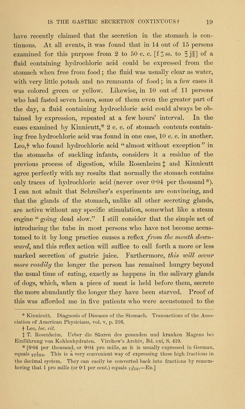 liave recently claimed tliat tlie secretion in tlie stomacli is con- tinuous. At all events, it was found that in 14 out of 15 persons examined for this purpose from 2 to 50 c. c. [f 3 ss. to 5 jf] of ^ fluid containing hydrochloric acid could be expressed from the stomach when free from food; the fluid was usually clear as water, mth very little potash and no remnants of food; in a few cases it was colored green or yellow. Likewise, in 10 out of 11 persons who had fasted seven hours, some of them even the greater part of the day, a fluid containing hydrochloric acid could always be ob- tained by expression, repeated at a few hours' interval. In the cases examined by Kinnicutt,* 2 c. c. of stomach contents contain- ing free hydrochloric acid was found in one case, 10 c. c. in another. Leo,t who found hydrochloric acid  almost without exception  in the stomachs of suckHng infants, considers it a residue of the previous process of digestion, while Rosenheim;{: and Kinnicutt agree perfectly with my results that normally the stomach contains only traces of hydrochloric acid (never over 0'04: per thousand *). I can not admit that Schreiber's experiments are convincing, and that the glands of the stomach, unlike all other secreting glands, are active without any specific stimulation, somewhat like a steam engine  going dead slow, I still consider that the simple act of introducing the tube in most persons who have not become accus- tomed to it by long practice causes a reflex from the mouth down- ward, and this reflex action will sufiice to call forth a more or less marked secretion of gastric juice. Furthermore, this will occur more readily the longer the person has remained hungry beyond the usual time of eating, exactly as happens in the salivary glands of dogs, which, when a piece of meat is held before them, secrete the more abundantly the longer they have been starved. Proof of this was afforded me in five patients who were accustomed to the * Kinnicutt. Diagnosis of Diseases of the Stomach. Transactions of the Asso- ciation of American Physicians, vol. v, p. 216. f Leo, loc. cit. X T. Rosenheim. Ueber die Siiuren des gesunden und kranken Magens bei Einfiihrung von Kohlenhydraten. Virchow's Archiv, Bd. cxi, S. 419. * [004 per thousand, or 004 pro mille, as it is usually expressed in German, equals ysisw^- This is a very convenient way of expressing these high fractions in the decimal system. They can easily be converted back into fractions by remem- bering that 1 pro mille (or O'l per cent.) equals xoVo-—Ed.]