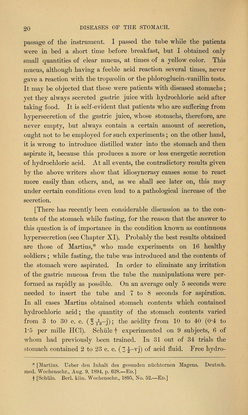 passage of the instrument. I passed the tube while the patients were in bed a short time before breakfast, but I obtained only small quantities of clear mucus, at times of a yellow color. This mucus, although having a feeble acid reaction several times, never gave a reaction with the tropaeolin or the phloroglucin-vanillin tests. It may be objected that these were patients with diseased stomachs; yet they always secreted gastric juice with hydrochloric acid after taking food. It is self-evident that patients who are suffering from hypersecretion of the gastric juice, whose stomachs, therefore, are never empty, but always contain a certain amount of secretion, ought not to be employed for such experiments; on the other hand, it is wrong to introduce distilled water into the stomach and then aspirate it, because this produces a more or less energetic secretion of hydrochloric acid. At all events, the contradictory results given by the above writers show that idiosyncrasy causes some to react more easily than others, and, as we shall see later on, this may under certain conditions even lead to a pathological increase of the secretion. [There has recently been considerable discussion as to the con- tents of the stomach while fasting, for the reason that the answer to this question is of importance in the condition known as continuous hypersecretion (see Chapter XI). Probably the best results obtained are those of Martius,* who made experiments on 16 healthy soldiers; while fasting, the tube was introduced and the contents of the stomach were aspirated. In order to eliminate any irritation of the gastric mucosa from the tube the manipulations were per- formed as rapidly as possible. On an average only 5 seconds were needed to insert the tube and T to 8 seconds for aspiration. In all cases Martius obtained stomach contents which contained hydrochloric acid; the quantity of the stomach contents varied from 3 to 30 c. c. (5tV-J)| ^^^ acidity from 10 to 40 (0-4: to 1*5 per mille HCl). Schiile f experimented on 9 subjects, 6 of whom had previously been trained. In 31 out of 34 trials the stomach contained 2 to 23 c. c. ( 31—vj) of acid fluid. Free hydro- * [Mai-tius. Ueber den Inhalt des gesunden nuchternen Magens. Deutsch. med. Wochenschr., Aug. 9, 1894, p. 628.—Ed.] f [Schiile. Berl. kliii. Wochenschr., 1895, No. 53.—Ed.]