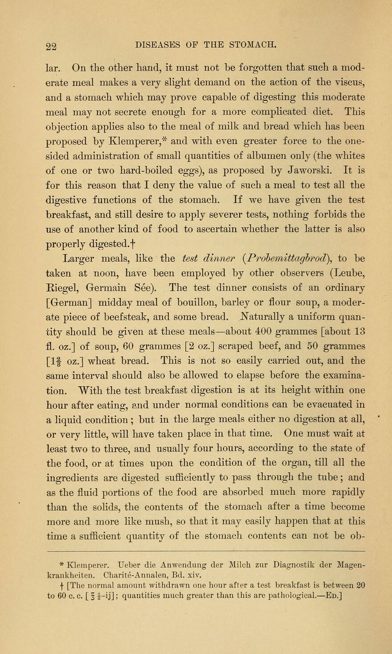 lar. On tlie other hand, it must not be forgotten that such a mod- erate meal makes a very slight demand on the action of the viscus, and a stomach which may prove capable of digesting this moderate meal may not secrete enough for a more complicated diet. This objection apphes also to the meal of milk and bread which has been proposed by Klemperer,* and with even greater force to the one- sided administration of small quantities of albumen only (the whites of one or two hard-boiled eggs), as proposed by Jaworski. It is for this reason that I deny the value of such a meal to test all the digestive functions of the stomach. If we have given the test breakfast, and still desire to apply severer tests, nothing forbids the use of another kind of food to ascertain whether the latter is also properly digested, f Larger meals, like the test dinner {Probemittaghrod), to be taken at noon, have been employed by other observers (Leube, Kiegel, Germain See). The test dinner consists of an ordinary [German] midday meal of bouillon, barley or flour soup, a moder- ate piece of beefsteak, and some bread. J^aturally a uniform quan- tity should be given at these meals—about 400 grammes [about 13 fl. oz.] of soup, 60 grammes [2 oz.] scraped beef, and 50 grammes [If oz.] wheat bread. This is not so easily carried out, and the same interval should also be allowed to elapse before the examina- tion. With the test breakfast digestion is at its height within one hour after eating, and under normal conditions can be evacuated in a liquid condition ; but in the large meals either no digestion at all, or very little, will have taken place in that time. One must wait at least two to three, and usually four hours, according to the state of the food, or at times upon the condition of the organ, till all the ingredients are digested sufficiently to pass through the tube; and as the fluid portions of the food are absorbed much more rapidly than the sohds, the contents of the stomach after a time become more and more hke mush, so that it may easily happen that at this time a sufficient quantity of the stomach contents can not be ob- * Kleraperer. Ueber die Anwendung der Milch zur Diagnostik der Magen- krankheiten. Charite-Annalen, Bd. xiv. f [The normal amount withdrawn one hour after a test breakfast is between 20 to 60 c. c. [ I |-ij]; quantities much greater than this are pathological.—Ed.]
