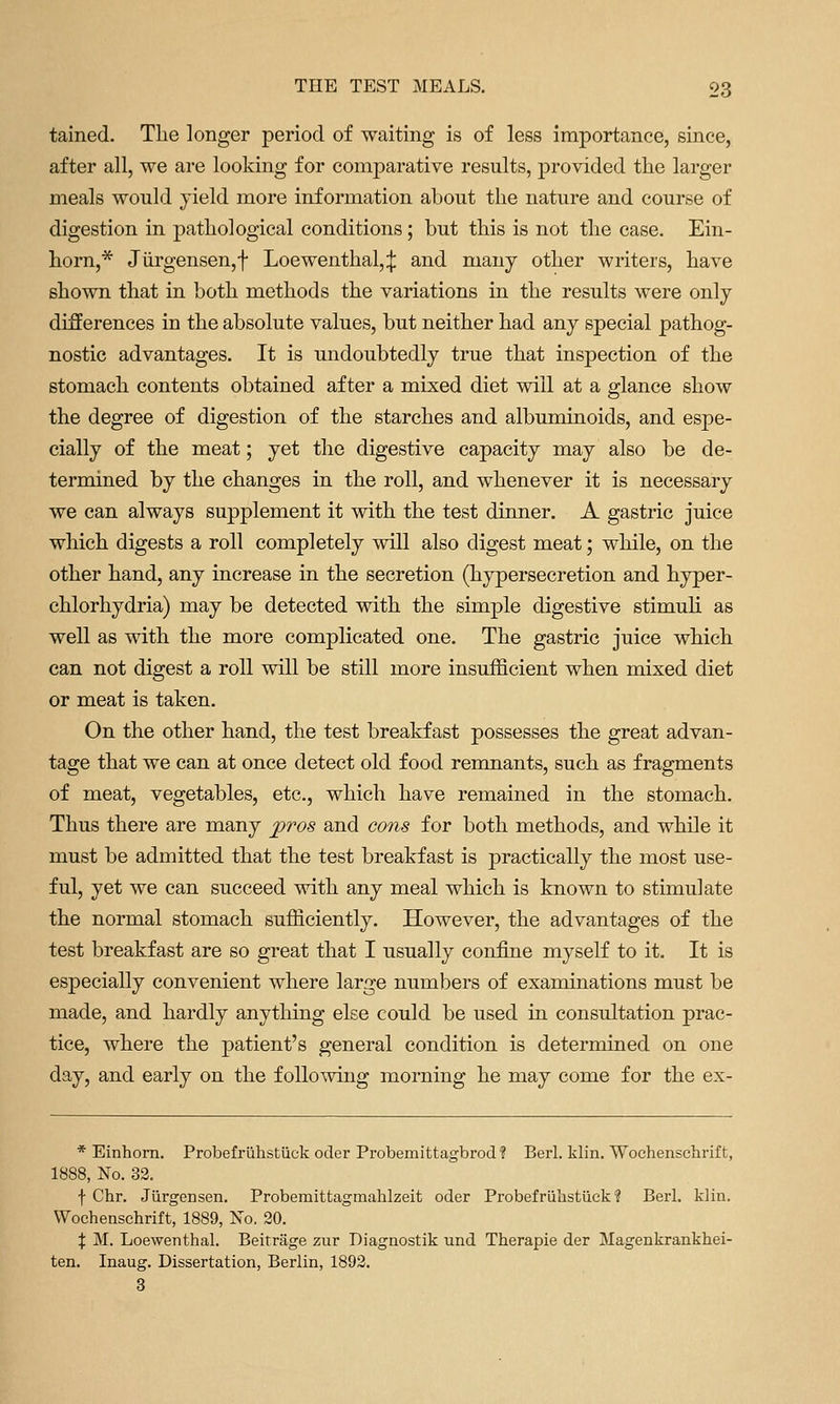tained. The longer period of waiting is of less importance, since, after all, we are looking for comparative results, provided the larger meals wonld yield more information abont the nature and course of digestion in pathological conditions; but this is not the case. Ein- horn,* Jiirgensen,f Loewenthal,:j: and many other writers, have shown that in both methods the variations in the results were only differences in the absolute values, but neither had any special pathog- nostic advantages. It is undoubtedly true that inspection of the stomach contents obtained after a mixed diet will at a glance show the degree of digestion of the starches and albuminoids, and espe- cially of the meat; yet the digestive capacity may also be de- termined by the changes in the roll, and whenever it is necessary we can always supplement it with the test dinner. A gastric juice which digests a roll completely will also digest meat; while, on the other hand, any increase in the secretion (hypersecretion and hyper- chlorhydria) may be detected with the simple digestive stimuh as well as with the more complicated one. The gastric juice which can not digest a roll will be still more insufficient when mixed diet or meat is taken. On the other hand, the test breakfast possesses the great advan- tage that we can at once detect old food remnants, such as fragments of meat, vegetables, etc., which have remained in the stomach. Thus there are many ])ros and cons for both methods, and while it must be admitted that the test breakfast is practically the most use- ful, yet we can succeed with any meal which is known to stimulate the normal stomach sufficiently. However, the advantages of the test breakfast are so great that I usually confine myself to it. It is especially convenient where large numbers of examinations must be made, and hardly anything else could be used in consultation prac- tice, where the patient's general condition is determined on one day, and early on the following morning he may come for the ex- * Einhom. Probefruhsfciick oder Probemittagbrod? Berl. klin. Wochenschrift, 1888, No. 32. f Chr. Jilrgensen. Probemittagmahlzeit oder Probefrulistilek ? Berl. klin. Wochenschrift, 1889, No. 20. X M. Loewenthal. Beitrage ziir Diagnostik und Therapie der Magenkrankhei- ten. Inaug. Dissertation, Berlin, 1892. 3