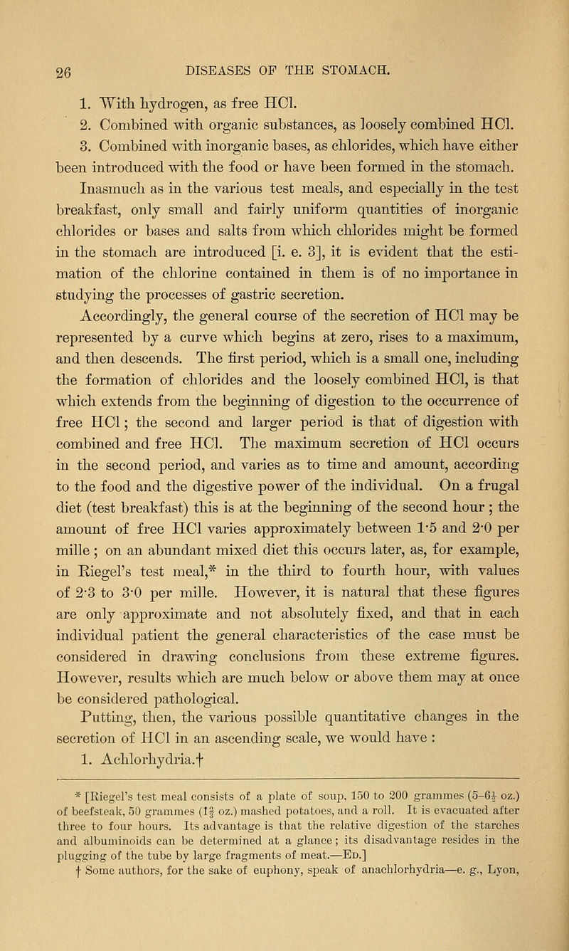 1. With hydrogen, as free HCL 2. Combined with organic substances, as loosely combined HCL 3. Combined with inorganic bases, as chlorides, which have either been introduced with the food or have been formed in the stomach. Inasmuch as in the various test meals, and esj)ecially in the test breakfast, only small and fairly uniform quantities of inorganic chlorides or bases and salts from which chlorides might be formed in the stomach are introduced [i. e. 3], it is evident that the esti- mation of the chlorine contained in them is of no importance in studying the processes of gastric secretion. Accordingly, the general course of the secretion of HCl may be represented by a curve which begins at zero, rises to a maximum, and then descends. The hrst period, which is a small one, including the formation of chlorides and the loosely combined HCl, is that which extends from the beginning of digestion to the occurrence of free HCl; the second and larger period is that of digestion with combined and free HCl. The maximum secretion of HCl occurs in the second period, and varies as to time and amount, according to the food and the digestive power of the individual. On a frugal diet (test breakfast) this is at the beginning of the second hour ; the amount of free HCl varies approximately between 1-5 and 2-0 per mille ; on an abundant mixed diet this occurs later, as, for example, in Riegel's test meal,* in the third to fourth hour, with values of 23 to 3-0 per mille. However, it is natural that these figures are only approximate and not absolutely fixed, and that in each individual patient the general characteristics of the case must be considered in drawing conclusions from these extreme figures. However, results which are much below or above them may at once be considered pathological. Putting, then, the various possible quantitative changes in the secretion of HCl in an ascending scale, we would have : 1. Achlorhydria.f * [Riegel's test meal consists of a plate of soup, 150 to 200 grammes (5-6^ oz.) of beefsteak, 50 grammes (If oz.) mashed potatoes, and a roll. It is evacuated after three to four hours. Its advantage is that the relative digestion of the starches and albuminoids can be determined at a glance; its disadvantage resides in the plugging of the tube by large fragments of meat.—Ed.] f Some authors, for the sake of euphony, speak of anachlorhydria—e. g., Lyon,